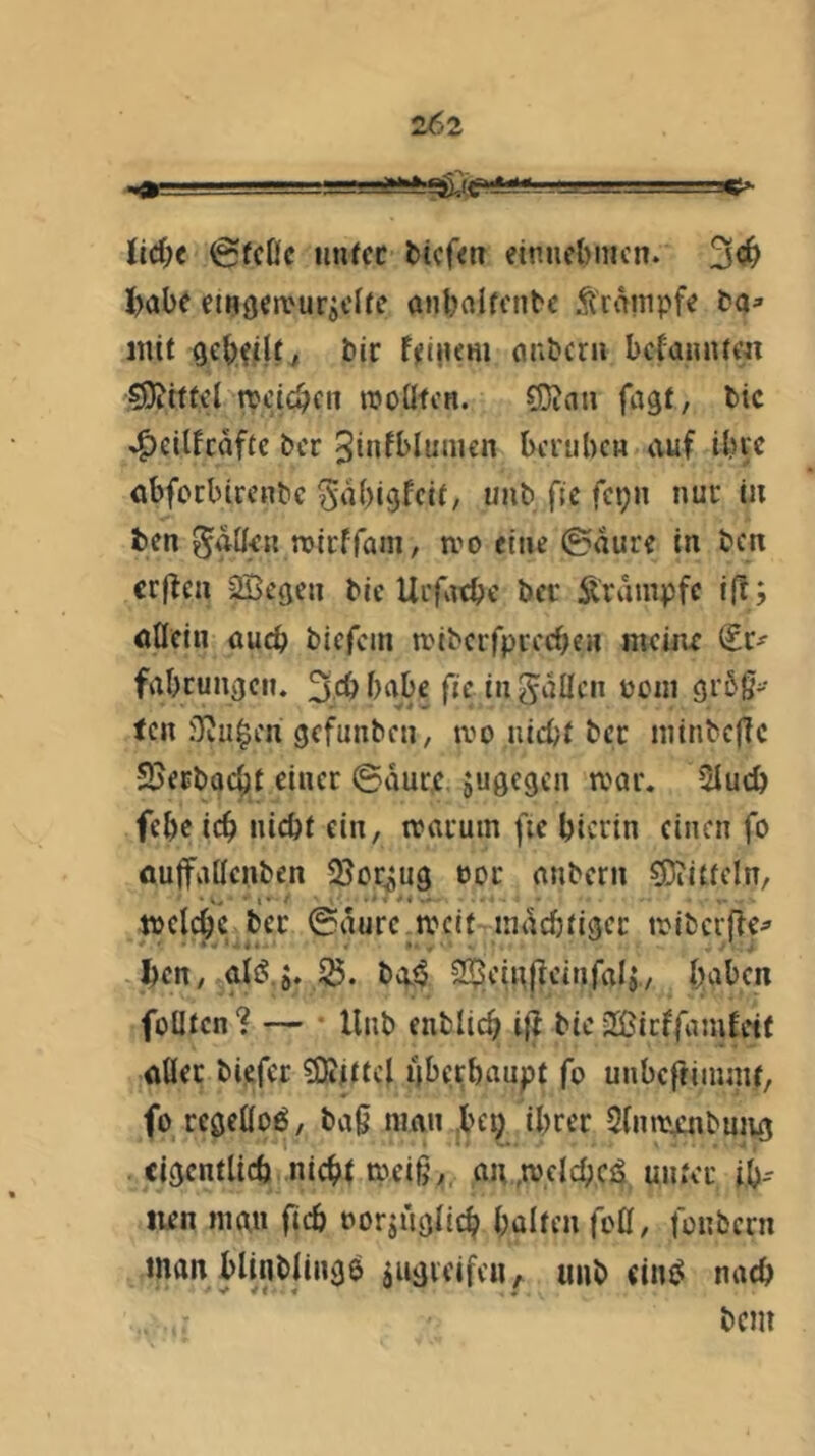 2('2 Ud)t (gfcOc iinrcc tiefen einnebincn. 3<!^ I>abe eingen^uraclic anbnlfcntc Äranipfe ta» mit tir feinem cmtcrii befannte« S9?tffd rocicben rooüfcn. 5i3Jan fagt, tic ^eilfcaftc tcr 3infblumcn bcrtibcn auf ibfc abfoebirente ^nbi^feit, uiit ftc fetjn nur in fcen ^atlrn rDirffani, mo eine ©aure in ten erffen SBcßen tic Urfatbe tcr Krampfe i(!; «nein auch tiefem anteifprecben meiac (tu fabcungen. 3cbbabc fie inguüen V)cin 9r5g' ten Oiu^en gefunten, ivo nicht tcr inintcffc SJertaebt einer ©aure jugegen mar. 5Iucb febc ich nicht ein, marum fte hierin einen fo öujfaßcnten QJor^ug oor nntern CDiitteln, melchc ter ©aure tveit mächtiger miterffe^ ften, aiiJ.ö. 25. tat? S^eiitjieinfalj., haben füllten *? — llnt entlieh iff tic 2ßicffamfetf «Iler tiefer SKjttcl überhaupt fo unbeftimmt, fo regellos, ta0 man ,bct; ihrer Slniarntuiuj eigentlich nicht meiß,, an,welch,c4, unter ib- iien man fich oorjüglich hölten fo0, fonbern man bltntjingö jugicifeu ;. uiit cin4 nach tem
