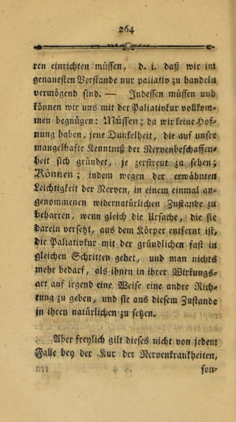 2(54 ^ —— ■■■ - ~tc^ rcn cniri(i;(cn muiTcn, t. i. t>a§ wie lui ÖcnaueflcnSHcrtlanbc nur pauafio ju bantclii vcrin69cnb fjnb. — ^ubcfTcn inüjTcn unb fbnnen n>tr unö mit bccipaliatiofur ooÖfem^ incn begnügen: HTiijlcn; bn trirfeine^of-^ nung bnben, jene 'Dunfelbcit, bie auf unfre inangefbafie ^enntiug ber S^eroenbefebatf^’n* l;cif fjcb grnnbef,, je jerfficut ju feben; Tonnen; inbem n'cgen ber crrodbiUf« JeicbHgfcif ber 3??crocn/ in einem einmal ö^nominenen ttibernaiürlicbcn tebarren, tvenn glelcf; bie Urfaebe, bie fie tarein oerfe^f/ öu^ bem Soipec entfernt i|l/ tie ^aliatiofur mit ber grunblicben fall in ölcicben @cbriffen gebet, unb man niebtö jnebr bebarf, alö ihnen in ihrer jlBirfungö;» arf anf irgenb eine jSBeife eine anbre Diicb^ lung JU geben, unb ftc quö biefem juffanbe in ihren natürlichen ju fegen* Slber frct;licb gilt biefeö nicht üon jebem 0abe be9 ber «Sur ber 3^ccoenfranfheiten, t; < i fon^’