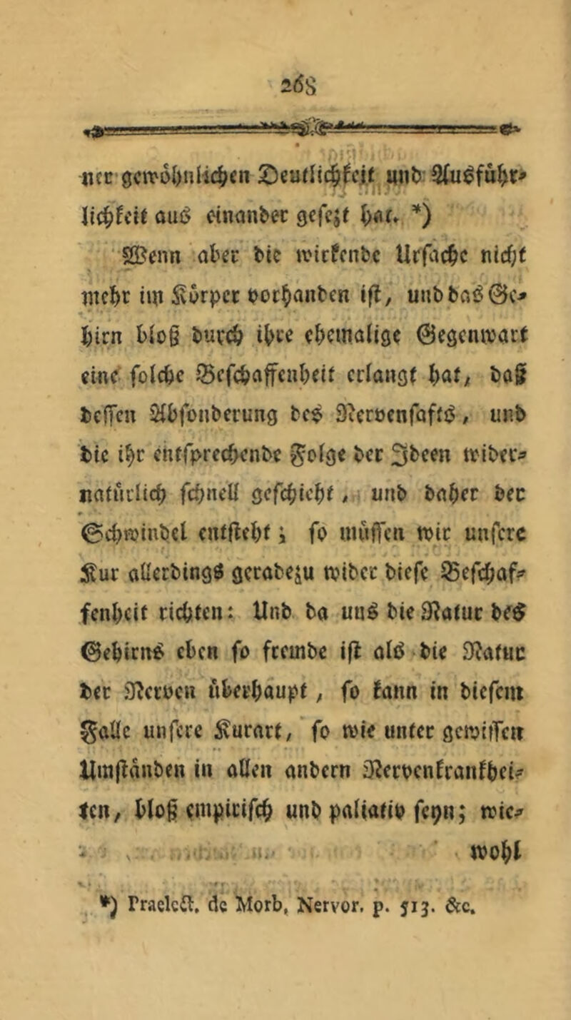 ncr'9civ6l)nlic^cn XimUd^fcit uiib: 2(u^fu^ir> li^tdt aui> etnanbec gcfcjt ^xju *) 5®cnn aber bic ivirfcnbc Utfac^c nicf;t iitcf>c iw Äwrpcc bocbanben ifl, unbbflö@c.* l)irn bio§ buvcb ib« (bcinalig? Gegenwart emc^ folcbc ^cfcbaffciibeif erlangt bat/ ba§ bc(Tc» iHbfonberung bc$ 9^cröcnfaf(j5 / unb fcte i^r cnffprccbenbc g'otgc ber 3bcen tvibec^» naturlicb fcbncll gefebieb^ ^ unb bnber bec 0cbi^)inbcl cufflcbt i fo iiiuflfcn wir unfere Sur aUabingö gerabeju tviber blefc 95efcbüf:» fenbeit richten: Unb ba un^ bieStatur be^ ©ebirn«! eben fo ftembc ifl atö bie SJatuc ber S^etücn uberbaupf, fo tann in biefem ^aüc unfere Surnrt, fo wie unter gctvifTeit Umltanben in atlen anbern 3iecbcnfranfbei? len, blog tnipicifcb unb paliatio fcpn; wic^ - , ' wobt rraclcil, de Morb, Nervor, p. 513. &c.
