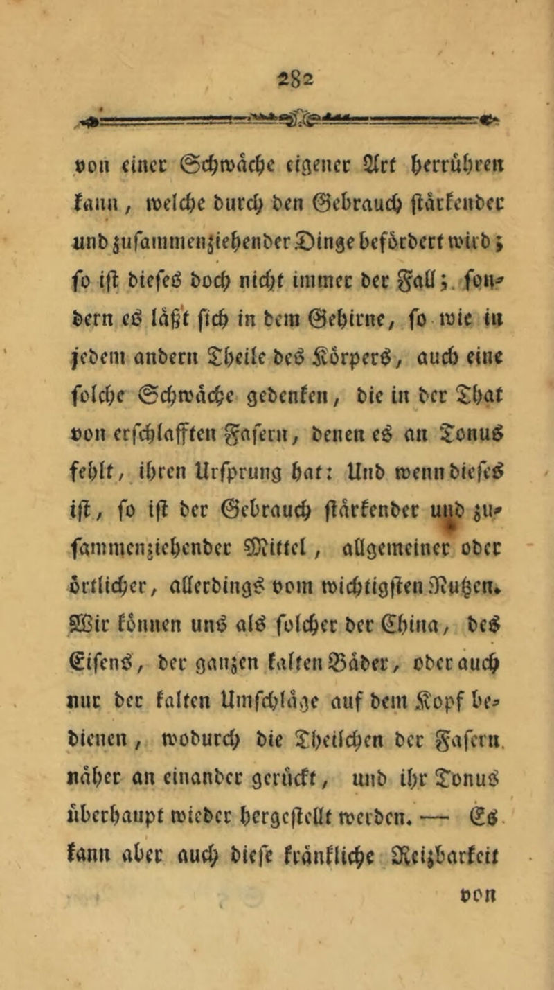 öon cincc @d^n)nc^)c ecgenec Qtc( ^erru()rctt ffliui, welche turc^ ten 0cbraucO fldcfcnbcc unb äufainmenjiebenber ©inge bcfbcbcct tvüb; fo ifl biefeö boc() nicht inimcc bcc Saüj. /on^ bern cß Id§'t ftch in fccm 0chii‘nC/ fo wie in jcbcin anbcni S:[)cilc bcs5 5v6rper^, öueb eine folche @chwdchc gebenfen, bic in ber 5:hot »on crfchlofftcn gnfcin, benen e^ (in 5:onu^ fehlt, ihren Urfprung hat: Unb wennbiefe^ i|f, fo i|l bcc ©chrauch fTdrfenbcc m^b ju» fanimcnjichenbcc ?Diittcl, aügcmcinec ober örtlicher, aHerbing^ oom wichtigt^^n .'Jvu^cn* 2ßic fönnen uni? al^ folchcc bcc €hina, bc^ €ifcni^ , ber ganjen falten ISdber, ober auch nur bcc falten Umfchldge auf bem Ä'opf he^» bienen , woburch bie theilchen bcc gafern. naher an cinanbec gerueft, unb ihr iTonuiS nbcchaupt wicber hergcffellt werben. — (Iß. fann aber ouch biefc frdnfliche SReijbarfcit pon