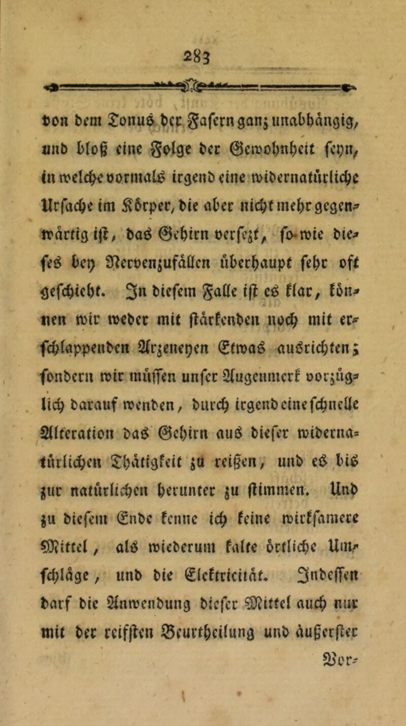 ton IJonue tcc Sarernganiuncibbrtngig, «nb bloß eine Solge bcc @cnjobnbcit fcijn, intvelc^tormal^ tr^enbeine mibernatüciie^e Urfaeße im Ä6rpeC;l)ie abec nicbf mebf gegen^ Jtdrfigill^ boö 0cbirn oerfcsf, fo-ttie bic^ fe^ bei) IJlecocnjufdÖcn ubeebaupf febc ofi öcfcbicbf. biefem ^allc i(l cö flac, fön^ tien mir ttebcc mit fldrfcnbcn noeb mit fcblnppenben Slqcnepen (SfitQö nuöciebten; fonbern mir iniiflfcn unfee 2(ugcumcr6 oorjnga lieb barauf menben, bureb icgenbcinefcbncüc 2lltcration bai$ @cbirn bUfer mibcena» turlicben tbdtigfcit ju reißen, unb e<^ bi^ gur naturiieben beruiuer ju (limmen. Unb ju biefem 0ibe fenne icb feine mirffamete 9}?ittel, alit^ micberum falte brtlicbe Unir fcbldge, unb bie Sieftriciidt« 3ttbe(fen barf bie Slnmciibung biefer 3)?itfel auch nur mit ber rcif|fen Seurtbeilung unb dußerßet