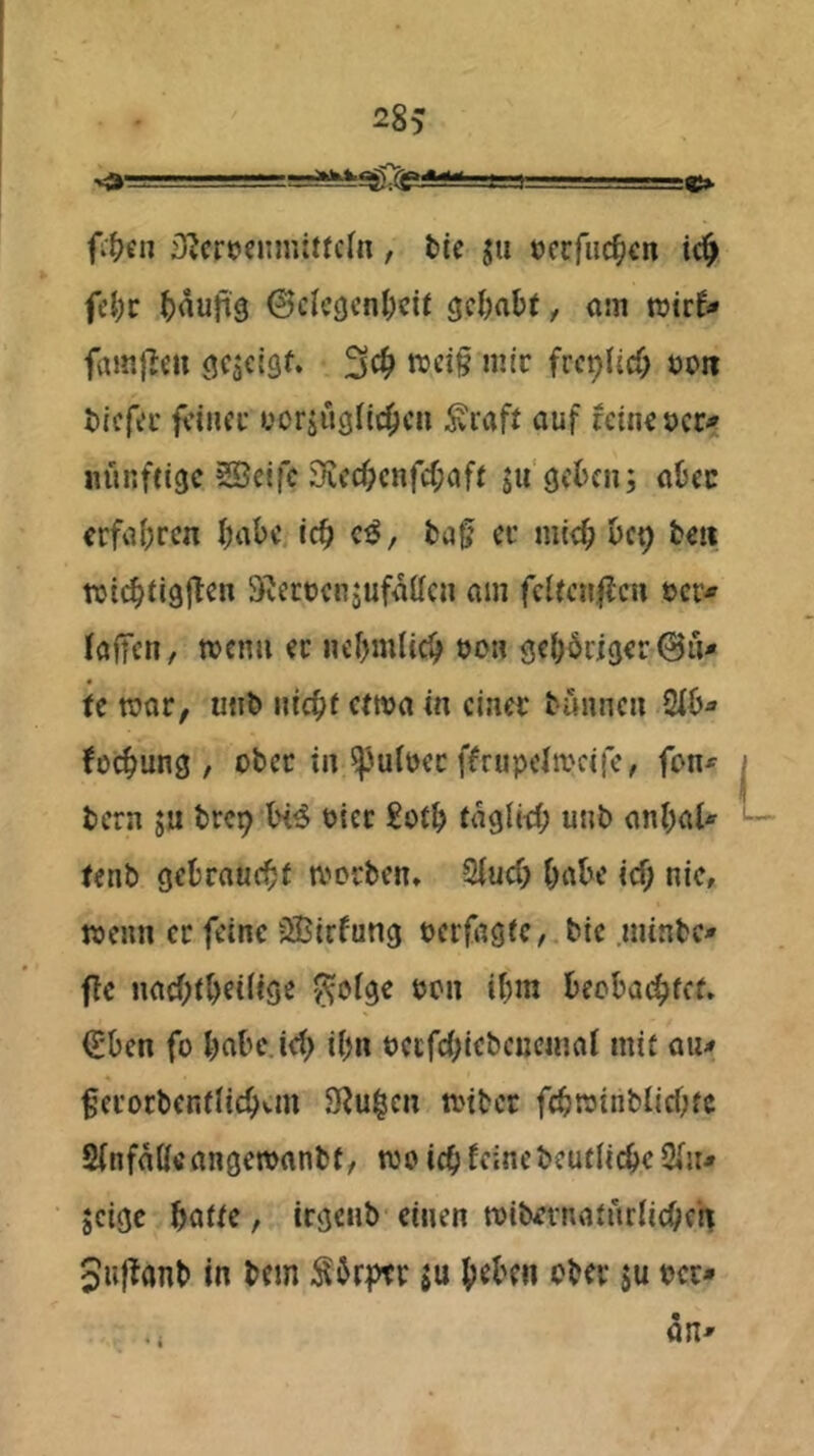 28> 11 fi^en iKcrpcnmitfcrn , tic jti ocrfud^cn ic^ fü)t ^)auft9 ©cIcgcntKif gc&aOf, om wirf« fainflcu <!fä€i9f‘ 3«^ mir frc^Ud; öon öicfer feiner uoräüölic^cn ^raft auf feine »er« nünfeige SSeifc 3iccf;cnfcf;aff sii'getcn; aOec erfahren f)abc ic^ c^, ta^ er mieb bep tc» wi(^ii9|fcn ^Jerrenjufaücn am fciienflcn ocr« fafTeti, wenn et nebmlicb oon gehöriger 0u« fe war, unb iiicbf etwa in einer tunnen 2ib« fo^ung , ober in ^^uioer ffrupelwcife, fon« bern ju brep Xh^ oier £otb fagiitb unb ani)al« tenb gebraucht worben» 2iud; habe icf; nie, wenn er feine SBirfung oerfagte, bie .minbe« ftc nacOtbeiiiö^ ^ö(ge oon ibm beobaj^tet» €ben fo babc.ieb ibn oecfcbiebencinat mit au« ferorbenfiicbvtn Siu^en wiber fcbwinblicOtc Sinfaöe angewanbt, wo icf) feinebeufiiebe 2(u« jeige batte, irgenb einen wibernatnriiebeh Snf^anb in bem Sbrptr ju b^ben ober su occ« .i an«