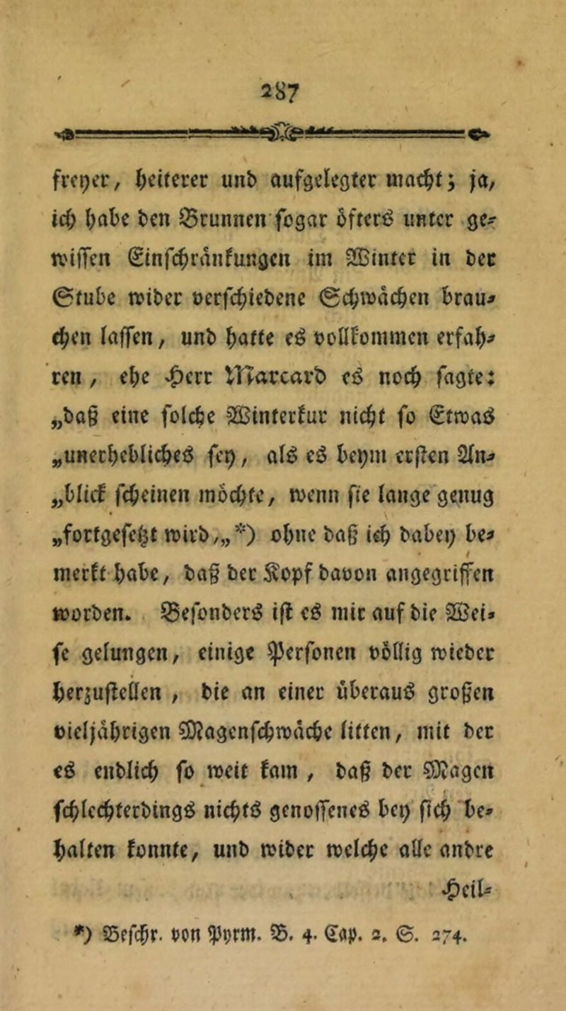 freier / ^>ci^crcr unb oufgclcgtec uiac^t; ja, id^ ()abc ben ^Brunnen fogar bftcr^ unter ge^ iviffcn Sinfi^ranfungcn im Sßintec in bec @tubc rnibec oerfc^iebene (gebmdeben Brau^ eben laffen, unb Baffe e^ uoül^ommcn crfaB^ een, eBe ^crc ITTarcavt» eö nocB fügte; „ba§ eine fol^e SQSintecfur iitcBf fo €tn)aö „unecBcBli^etJ fe^, ai^ eö Bepm ecjlen 2(n> „Blicf fcBeinen mocBfe, tvenn fie lange genug „fortgefcBt wirb,,,*) oBne baO baBei; Be^ t meeft BaBc, ba§ bec ^opf bauen angegriffen »erben. SBefenber^ ifl eö mir auf bie 3ßei» fc gelungen, einige ^erfenen eöflig »iebec Berjujleücn , bie an einer üBerauö großen eieljdBrigen 5KagcnfeBn)dcBc (itten, mit bec eö enblicB fe »eit fam , baß ber 59?agen fcBIccBterbing^ nicBtö geneffeueö Bet) ftcB Be* Balten fenntc, unb »ibec »cIcBc alle anbre *) SefcBt- tJon ^prm. 35. 4- ©• 274.