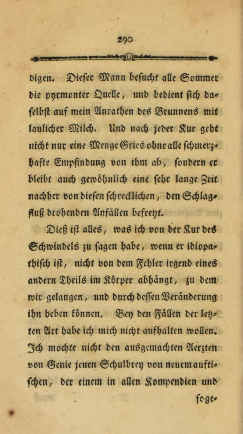 bigen» ©tefcc ?D?ann befudbf otte ©omnKC bic ppcinontcr ÖucQc, unb bcbienf ba«» fclbjl ouf mein 2(«raf^en bc^ 55runncnö mit kulicbcc söjtlcb. Unb nach i'ebec Äur gebt lucbf nuc eine 5lO?enge@rlciSübncaöef4>mcrj- Ibaffe Siiipfinbung ooit ibm ab> fonbern cc l'icibt auch gereobnlic^ eine febc Jnngc ^cit imcbbcr t>on biefen fc^iredtiicbcn, ben @4>Iag* ffuß brobenben SfnfdOen befreie. J5ic§ ijl aßeö, mag icb bon ber 5tur be6 ©cbminbelg iu fagen bot>c, menn er ibiopa^ (bifeb i|l/ nicbf non bem gfcblcc icgenb cineö önbern tbeilö im Ä6rpec abbdngf, |u bem mir gelangen, tinb burebbeffen93erdnberun0 ibn beben fbnnen. Jgei) ben ^döen ber leb* ten 2irt habe icb mich nicht aufbalten moßen. 3fb mochte nicht ben auggemachten 2(eritcn bon @enie jenen @chulbrei) oen neuemaufti^ fchen, bcc einem in oHen i^ompenbien unb fege*