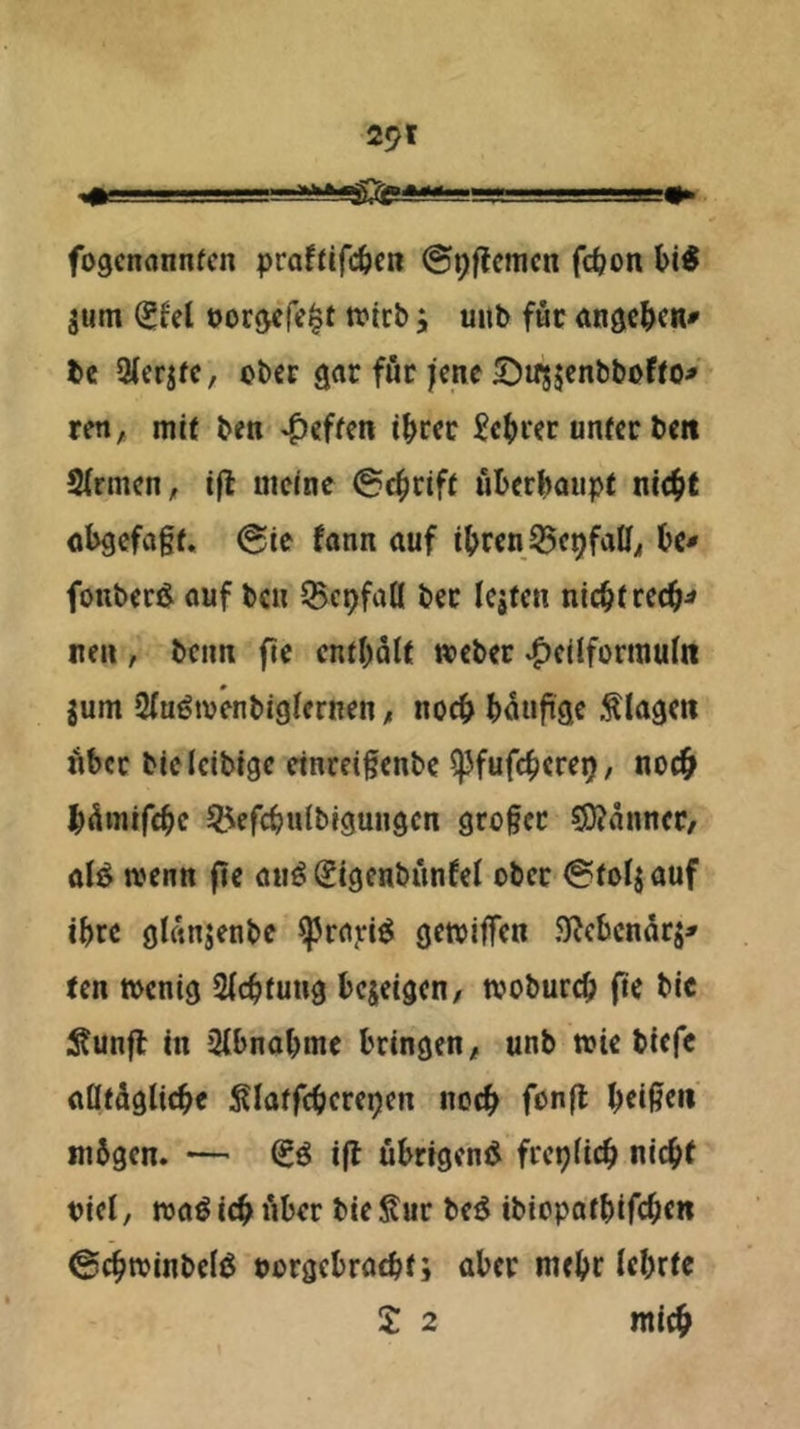 fogcnannfcn praftifc&cn ©^ffcmcn fc^on jum ^fel t>or5<re|t tt>icbunb föc anac^>c«» t»e 9(cqfc, obCE grtr för jene ©irsjenbboffo^ reti;* mit beti Reffen i^rcc Sc()ier unter bm SlrmcH;, i(l meine @4irift ul)er()aupt nic^t oi>9cfn§t. @ie fönn auf i(>rcn tc- fonbecJl auf bcu ^cpfall bec leiten nic^trec^^ neu , beim fie cnt()Qlt weber ^ctlforinuin ium Stu^tvenbigiernen, nocf> ()5uftae .Klagen Äbcc bie Icibigc einrei§enbe ^fufc^ere^, noc& b^mrfc^c ^efcbulbigungcn großer S}?änncr/ ali^ wenn fie auö Sigenbünfef ober i^toliauf ibre gUmjenbe ^rnjri^ getviffen .^ebenari^ ten wenig Sfebtung bejeigen/ wobureb fte bic i^unfl in Qlbnobme bringen, unb wie biefc aötäglicbe Slatfcberepen noch beiß«« mbgen. — ijt ubrtgenß frepficb nicht nie!, waö ich iiber bie Sur be^ ibiopatbifchtn ^cbwinbelö oorgebraebt; aber mehr lehrte £ 2 mich