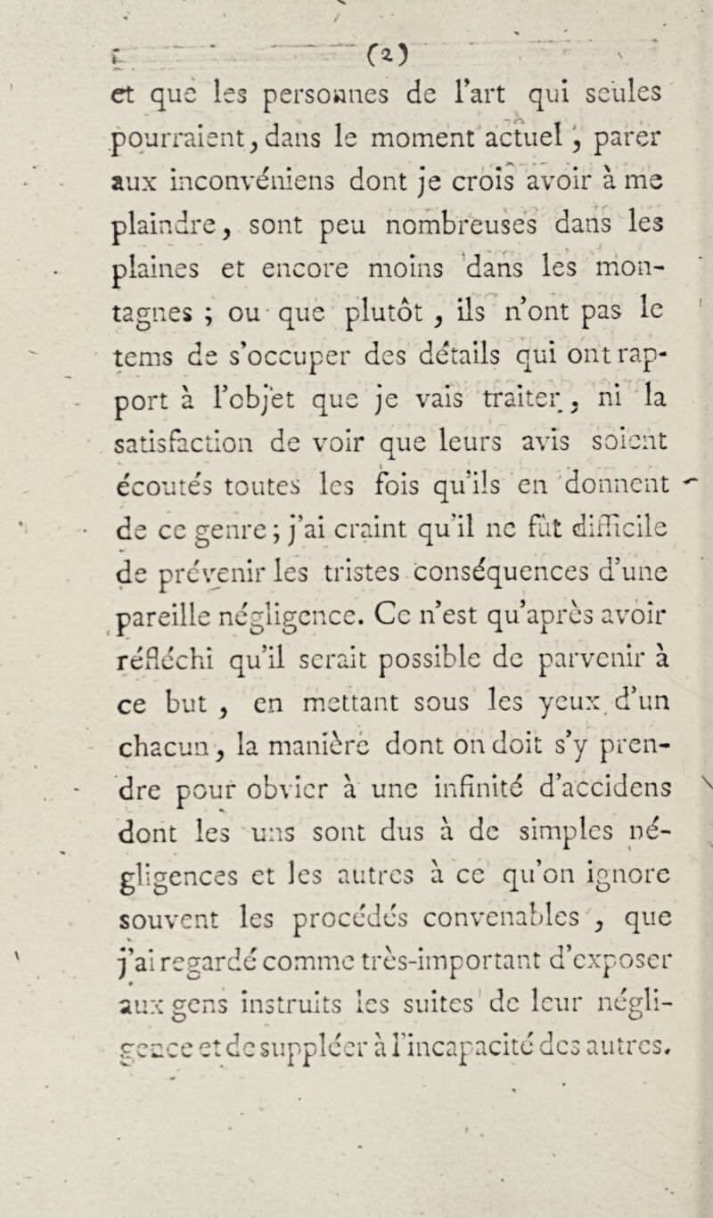 t, ' ■ -—“CO et que les persownes de l’art qui seules .pourraient^ dans le moment actuel !, parer aux inconvéniens dont je croîs avoir à nie plaindre, sont peu nombreuses dans les plaines et encore moins 'dans les nion- tagnes ; ou* que plutôt , ils nont pas le tems de s’occuper des details qui ont rap- port à Tobjet que je vais traiter , m *la satisfaction de voir que leurs avis soient • J ^ , écoutés toutes les fois qu’ils en 'donnent de ce genre ; j’ai craint qu’il ne fat difficile de prévenir les tristes , conséquences d’une pareille négligence. Ce n’est qu’après avoir réfléchi qu’il serait possible de parvenir à ce but, en mettant sous les yeux, d’un chacun, la manière dont on doit s’y pren- dre pouf obvier à une infinité d’accidens dont les 'uns sont dus à de simples né- gligences et les autres à ce qu’on ignore souvent les procédés convenables , que j’ai regardé comme très-important d’exposer aux gens instruits les suites de leur négli- gence et de suppléer à l’incapacité des autres.