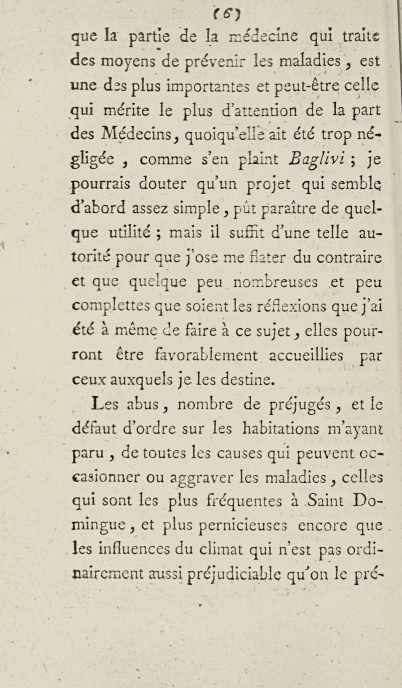 que la' partie de la médecine qui .^traite des moyens de prévenir les maladies ^ est une des plus importantes et peut-être celle qui mérite le plus d’attention de la part / des Médecins quoiqu’elle ait été trop né- gligée J comme s’en plaLnt Bag/ivi ; je pourrais douter qu’un projet qui semble d’abord assez simple ^ pùt paraître de quel- ‘ que utilité ; mais il suffit d’une telle au- torité pour que j’ose me dater du contraire et que quelque peu nombreuses .et peu complettes que soient les réflexions que j’ai été à meme de faire à ce sujet elles pour- ront être favorablement accueillies par ceux auxquels je les destine. Les abus ^ nombre de préjugés ^ et le défaut d’ordre sur les habitations m’ayant paru , de toutes les causes qui peuvent oc- casionner ou aggraver les maladies ^ celles qui sont les plus fréquentes à .Saint Do- minguc, et plus pernicieuses encore que les influences du climat qui n’est pas ordi- nairement aussi préjudiciable qu^pn le pré-