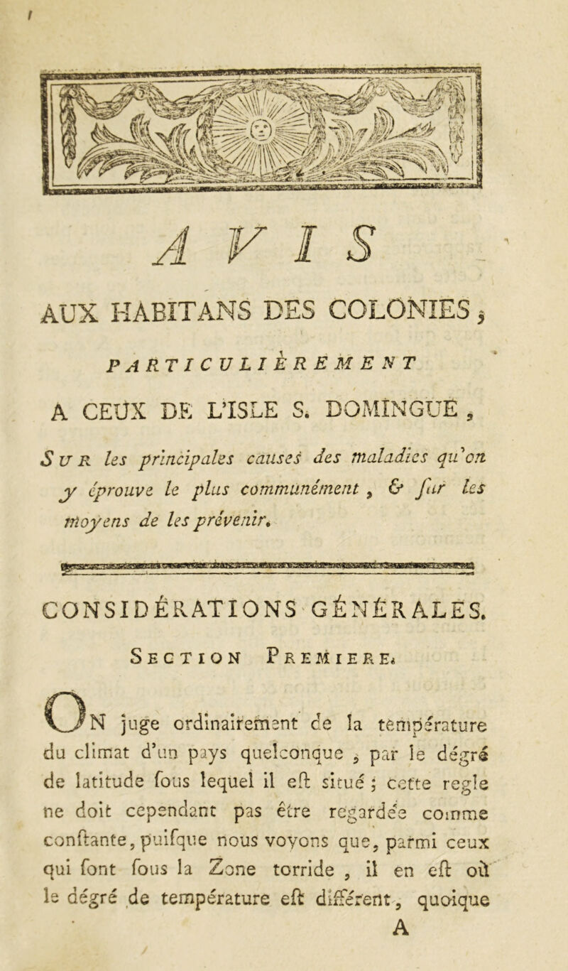 f J F ! s AUX HABIT ANS DES COLONIES j I PARTICULIÈREM EST / A CEUX DE L’ISLE S. DOMÎNGÜE , Sur les principales causes des maladies qidcn jr éprouve le plus communément , & far les moyens de les prévenir.^ CONSI DÉRATIO NS-GÊNÉ RALES. Section Premier C3n juge ordînaîrement de îa température du climat d’un pays quelconque ^ par le degré de latitude fous lequel il eft situé ; cette réglé ne doit cependant pas être regardée comme confiante, puifqiie nous voyons que, parmi ceux qui font fous la Zone torride , il en eft où' le degré de température eft dîfFerent^, quoique A