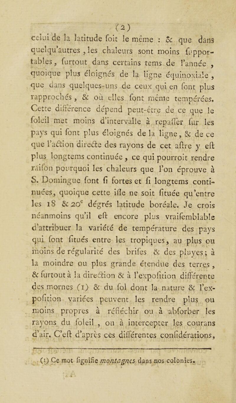 celui de la latitude foit le même : oc que dans queîqu’autres 3 les chaleurs sont moins fuppor- tables, furtout dans certains tems de Tannée , quoique plus éloignés de la ligne équinoxiale , que dans quelques-uns de ceux qui en font plus rapprochés , & ou elles font meme temoérées, t Cette différence dépend peut-être de ce que le foleil met moins d’intervalle à repafler fur les pays qui font plus éloignés de la ligne, de ce que Taétion dircéle des rayons de cet afi;re y eft plus longtems continuée ^ ce qui pourroit rendre raifon pourquoi les chaleurs que Ton éprouve à S. Dominguc font fi fortes et fi longtems conti- nuées, quoique cette ifîe ne soit fituée qu’entre les i8 de 20^ degrés latitude boréale. Je crois néanmoins qu’il efi: encore plus vraifcmblable d’attribuer la variété de température des pays qui font fitués entre les tropiques, au plus ou moins de régularité des brifes de des pluyes; à la moindre ou plus grande étendue des terres , de lurtout a la direcHon de à Texpolition différente des mornes (i) de du foi dont la nature de Tex- pofition variées peuvent les rendre plus ou moins propres à réfléchir ou à abforber les rayons du foleil , ou à intercepter les courans d’air. C’eft d’après ces différentes confidérations. . (î) Ce mot figniHe /72o/2/^7^/z^5 dans nos colonies; ..