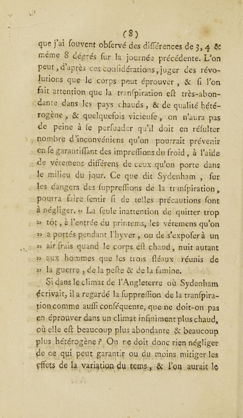 «jue ] ai foiivent obfervé des différences de 5, 4 2^ meme 8 cégrés fur la jouinée précédente. Uon peut 3 d apres ces coiiiiclçrations, juger des révo- iurions que le corps peut éprouver , & fi Ton fait attention que la tranTpiration eib très-abon- dante dans les pays chauds ^ & de qualité hété- rogène , 3*: quelquefois vicieufe , on ifaura pas de peine a le perfuader qu’il doit en réfulter -, nombre d inçonvéniens qu’on pourrait prévenir en fe garantiffimt des irnprefiîonsdu froid , à l’aide de vetemens difiérens de ceux qu’on porte dans le milieu du jour. Ce que dit Sydenham , fur les dar.gers des (uppreffions de la tranfpiration ^ pourra faire (entir fi de telles précautions font a négliger, «c La feule inattention de quitter trop toç 3 à 1 entrée du pruitems, les vetemens qu’on 3:> a portés pendant l’iiyver , ou de s’expofer à un 33 air îrais quand le corps efi chaud, nuit autant 33 aux hommes que les trois fléaux réunis de 33- la guerre , de la pefle & de la famine. Si dans le climat de l’Angleterre ou Sydenham écrivait, il a regardé la fuppreilion de la tranfpira- tion comme aulfi conféquente, que ne doit-on pas en éprouver dans un climat infiniment plus chaud. Quelle efe beaucoup plus abondante & beaucoup plus hétérogène f On ne doit donc rien négliger de ce qui peut garantir ou d.u moins mitiger les ffFets de la var^don dutems, Ion. aurait Iç