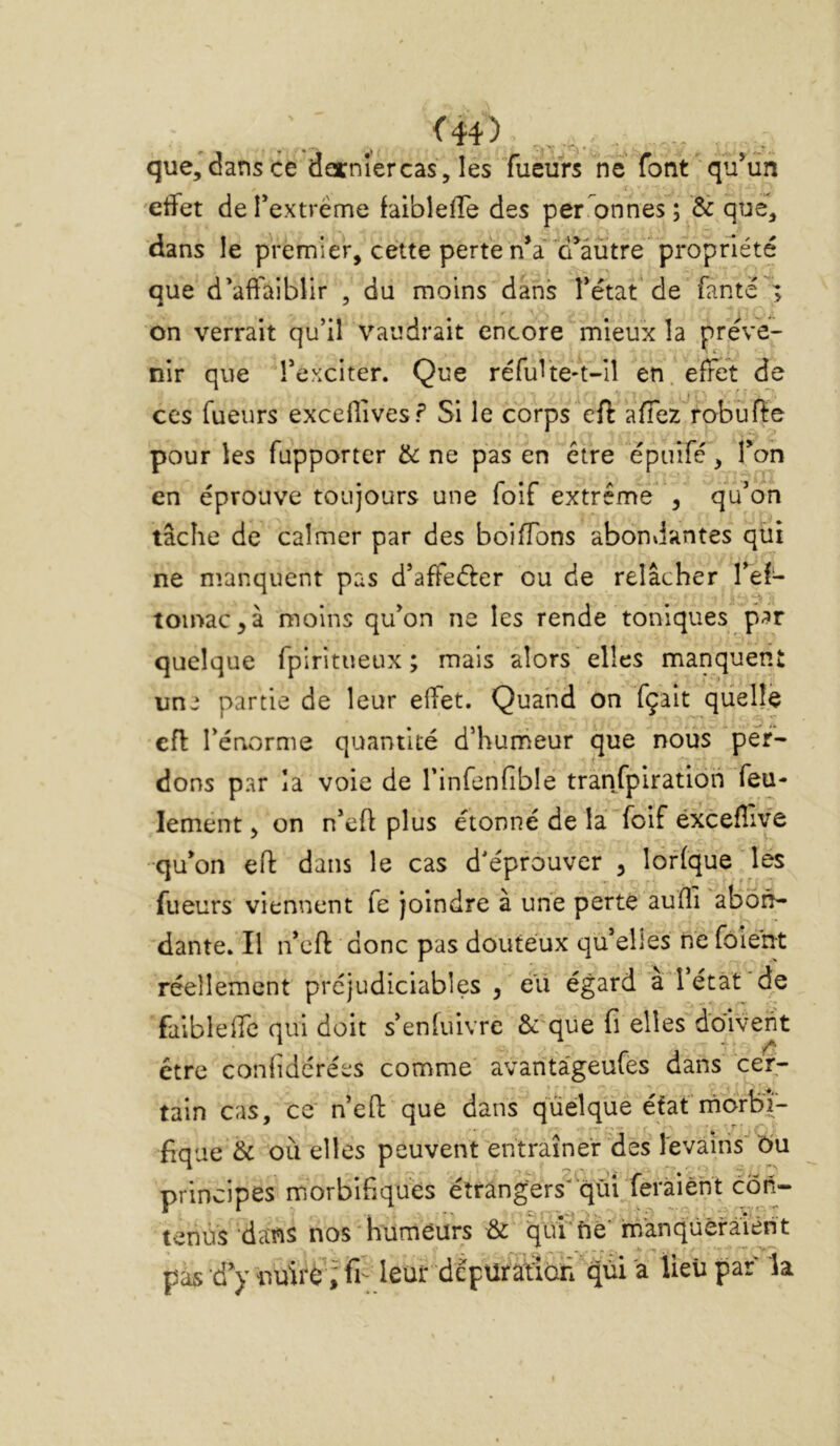 <44) que, dans ce dernlercas, les Tueurs ne font ' qu’un effet de Textrême faibleffe des personnes ; & que, dans le premier, cette perte n’a 'd’âütre^propriété que d’affaiblir , du moins dans fétat de fanté ; on verrait qu’il vaudrait encore mieux la préve- nir que l’exciter. Que réfuite-t-iî en effet de ces Tueurs exceflives? Si le corps eft affez robufte pour les fupporter & ne pas en être épuifé, Ton en éprouve toujours une foif extrême , qu’on tâche de calmer par des boiffons abondantes qui ne nianquent pas d’affeéler ou de relâcher l’ef- lomac^à moins qu’on ne les rende toniques par quelque fpiritueux ; mais alors elles manquent un^ partie de leur effet. Quand on fçait quelle efl l’énorme quantité d’humeur cjue nous per- dons par la voie de l’infenfible tranfpiratioh feu- lement , on n’eft plus étonné de la foif éxcefîive qu’on eft dans le cas d’éprouver , lof (que les fueurs viennent fe joindre à une perte aufli abon- dante. Il n’cft donc pas douteux qu’elles ne fôient réellement préjudiciables , é’ii égard à 1 état de faibleffc qui doit s’enfuivre &'que fi elles doivent être confidérées comme avantageufes dans cer- tain cas, ce n’efl: que dans quelque étafmorlaî- iiqae 6c où elles peuvent entraîner des levains 6u principes morbifiques étrangers'qùi feràiéht côji- tenus dans nos humeurs qui'né' manqüèfaient pàs d’y fi- leur dépüratîcTi qui 'a lieii par la