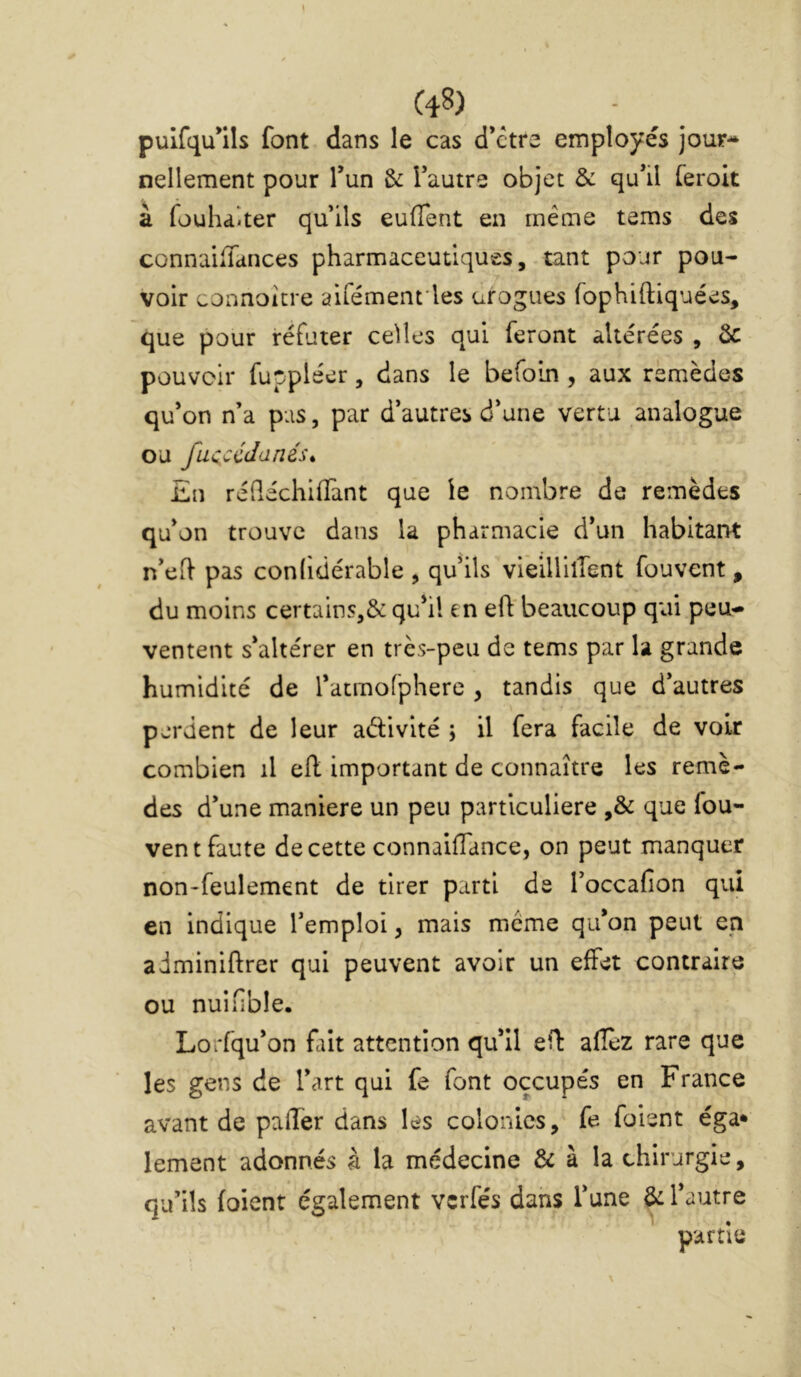 pulfqu*ils font dans le cas d’ctre employés jour- nellement pour Tun & Tautre objet & qu’il feroit à fouhaiter quils euüent en même tems des connaiiTances pharmaceutiques, tant pour pou- voir connoitre aifémenrles urogues fophiftiquées, que pour réfuter celles qui feront altérées , ôc pouvoir fuppléer, dans le befoin , aux remèdes qu’on n’a pas, par d’autres d’une vertu analogue ou fucccdané.u £n réQéchiffant que le nombre de remèdes qu’on trouve dans la pharmacie d’un habitarrt n’eft pas conlidérable , qu’ils vieillilfent fouvcnt , du moins certains,&qu’il en eft'beaucoup qui peu- ventent s’altérer en très-peu de tems par la grande humidité de l’acmofphere , tandis que d’autres perdent de leur aélivité ; il fera facile de voir combien il ell important de connaître les remè- des d’une maniéré un peu particulière ,& que fou- vent faute de cette connaifTance, on peut manquer non-feulement de tirer parti de l’occafion qui en indique l’emploi, mais meme qu’on peut en adminiftrer qui peuvent avoir un effet contraire ou nuifible. Lorfqu’on fait attention qu’il eO: afîèz rare que les gens de l’art qui fe font occupés en France avant de paffer dans les colonies, fe foient éga* lement adonnés à la médecine & à la chirurgie, qu’ils (oient également verfés dans l’une & l’autre partie