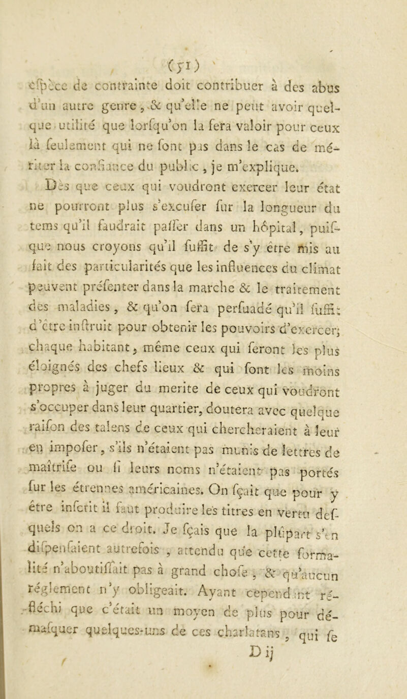 Cyi) ' Ci^iccc de contrainte doit contribuer à des abus d’un autre genre 5 qu’elle ne peut avoir quel- que, utilité que lorfqu’on la fera valoir pour ceux ià feulement qui ne font pas dans le cas de mé- riter la conSauce du public , je m’explique. Des que ceux qui voudront exercer leur état ne pourront plus s’exeufer fur la longueur du tems qu’il faudrait palfer dans un hôpital, puif- que nous croyons qu’il fuffit de s'y être mis au fait des particularités que les influences du climat peuvent pre'fenter dans la marche & le traitement des maladies, & qu’on fera perfuadé qu’il rufn: d’etre înftruiL pour obtenir les pouvoirs d’exereen chaque habitant^ même ceux qui feront les plus éloignés des chefs lieux 3c qui font les moins piopres a juger du meiite de ceux qui voudront s occuper dans leur quartier, doutera avec quelque raifon des taiens de ceux qui chercheraient à leur en impofer, s ils n étaient pas munis de lettres de maîtrife ou ii leurs noms n’étaienü pas portés fur les étrennes américaines. On fçait que pour y etre infcrit ii faut produire les titres en vertu def- quéis on a ce dîoit. Je fçais que la plupart s’tn difpenfaient autiefois , attendu que cette forma- lité n’aboutifTait pas à grand cliofe , & qu’aucun léglemcnc 11 y obligeait. Ayant cepend.ast ré- fléchi que c était un moyen de plus pour dé- niafquer quelques-uns de ces charlatans , qui fe Dij