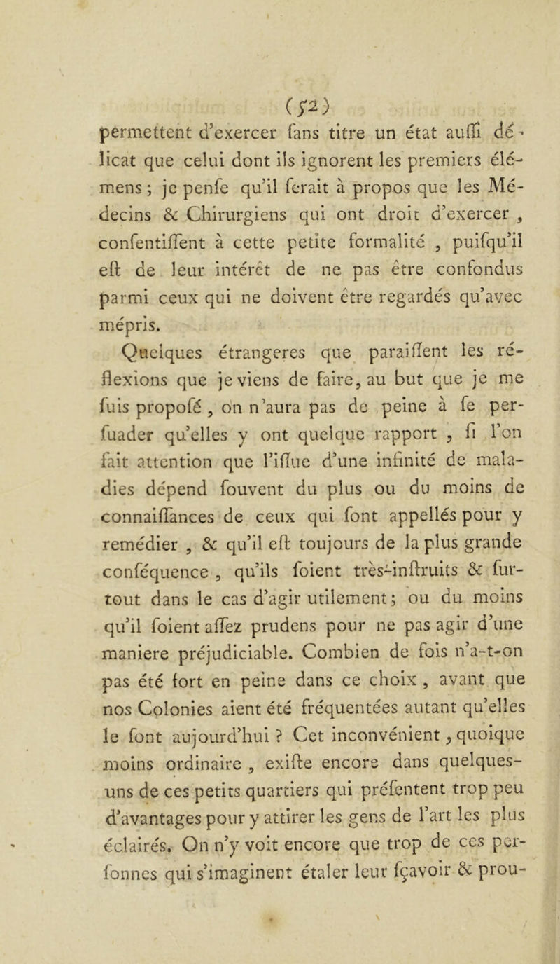 permettent d’exercer fans titre un état aulli de - licat que celui dont ils ignorent les premiers élé- mens ; je penfe qu’il ferait à propos que les Mé- decins & Chirurgiens qui ont droit d’exercer , confentifTent à cette petite formalité , puifqu’il ell de leur intérêt de ne pas être conf3ndus parmi ceux qui ne doivent être regardés qu’avec mépris. Quelques étrangères que paraifîent les ré- flexions que je viens de faire, au but que je me fuis propofé , o'n n’aura pas de ,peine à fe per- fuader quelles y ont quelque rapport , fi l’on fait attention que l’iflue d’une inflnité de mala- dies dépend fouvent du plus ou du moins de connaiflances de ceux qui font appellés pour y remédier , de qu’il efl: toujours de la plus grande conféquence , qu’ils foient très-inftruits de fur- tout dans le cas d’agir utilement ; ou du moins qu’il foient affez prudens pour ne pas agir d’une maniéré préjudiciable. Combien de fois n’a-t-on pas été fort en peine dans ce choix , avant que nos Colonies aient été fréquentées autant quelles le font aujourd’hui ? Cet inconvénient ^ quoique moins ordinaire , exifte encore dans quelques- uns de ces petits quartiers qui préfentent trop peu d’avantages pour y attirer les gens de l’art les plus éclairés. On n’y voit encore que trop de ces per- fonnes qui s’imaginent étaler leur fçavoir de prou-