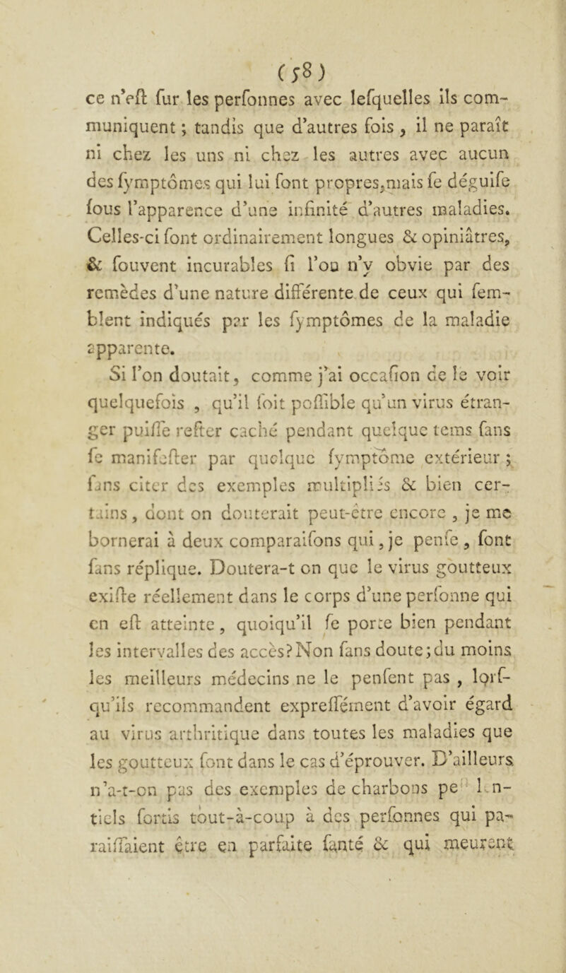 (;8) ce nVfl: fur les perfonnes avec lefquelles ils com- muniquent ; tandis que d’autres fois , il ne parait ni chez les uns ni chez < les autres avec aucun des fymptômes qui lui font propres,mais fe déguife fous l’apparence d’une infinité d’autres maladies. Celles-ci font ordinairement longues & opiniâtres, & fouvent incurables fi l’ou n’y obvie par des remèdes d’une nature différente.de ceux qui fem- blent indiqués par les fymptômes de la maladie apparente. Si l’on doutait, comme j’ai occafion de le voir quelquefeis , qu’il foit poflible qu’un virus étran- ger puiflé refter caché pendant quelque tems fans fe manifefler par quelque fymptome extérieur ; lans citer des exemples multiplÜs & bien cer- tains , dont on douterait peut-être encore , Je me bornerai à deux comparaifons qui, je penfe , font fans réplique. Doutera-t en que le virus goutteux exifie réellement dans le corps d’une perfonne qui en efl: atteinte, quoiqu’il fe porte bien pendant les intervalles des accès?Non fans doute;du moins les meilleurs médecins ne le penfent pas , iQrf- qu’ils recommandent expreffément d’avoir égard au virus arthritique dans toutes les maladies que les goutteux font dans le cas d’éprouver. D’ailleurs n’a-r-on pas des exemples de charbons pe'M^n- tiels fortis tout-à-coup à des perfonnes qui pa- raiffaient être ça parfaite fanté de qui meurent