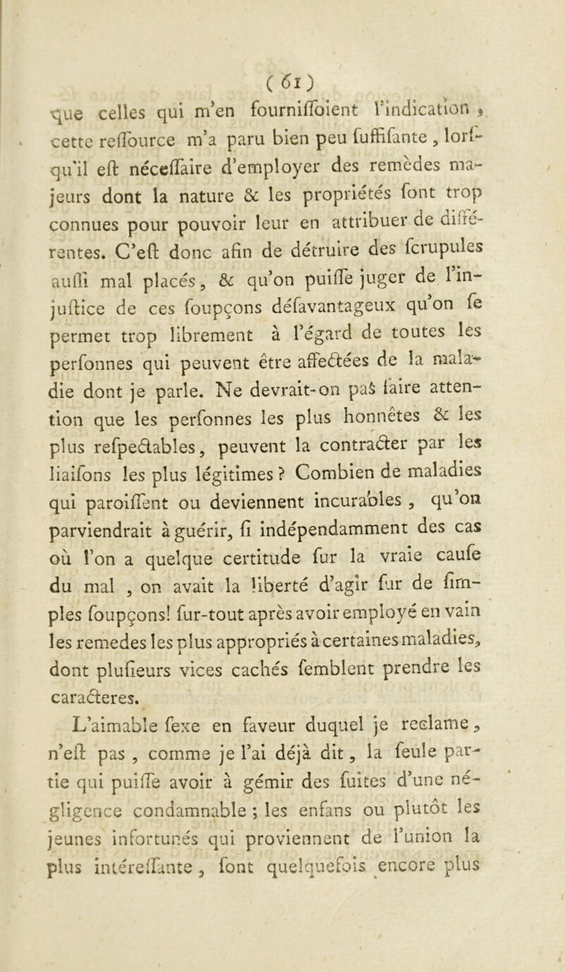 ■que celles qui m’en fourniffoient l^indicatlon , cette relîburce m’a paru bien peu fuffifante , lor(*- quil eft néceffaire d’employer des remèdes ma- jeurs dont la nature & les propriétés font trop connues pour pouvoir leur en attribuer de difré- rentes. C’efl: donc afin de détruire des fcrupules aulli mal placés, & qu’on puifie juger de l in- jufiice de ces foupçons défavantageux qu on fe permet trop librement à l’égard de toutes les perfonnes qui peuvent être afFeélées de la mala^ die dont je parle. Ne devrait-on pa^ lalre atten- tion que les perfonnes les plus honnêtes & les plus refpeélables5 peuvent la contraéler par les liailons les plus légitimes ? Combien de maladies qui paroifient ou deviennent incurables , qu on parviendrait à guérir, fi indépendamment des cas où Ton a quelque certitude fur la vraie caufe du mal 5 on avait la liberté d’agir fur de firn- ples foupçons! fur-tout après avoir employé en vain les remedes les plus appropriés à certaines maladies, dont plufieurs vices cachés femblent prendre les caraéleres. L’aimable fexe en faveur duquel je réclamé, n’eil: pas , comme je l’ai déjà dit, la feule par- tie qui puilTe avoir à gémir des fuites d’une né- gligence condamnable ; les enfans ou plutôt les jeunes infortunés qui proviennent de l’union la plus intéreffante , font quelquefois encore plus
