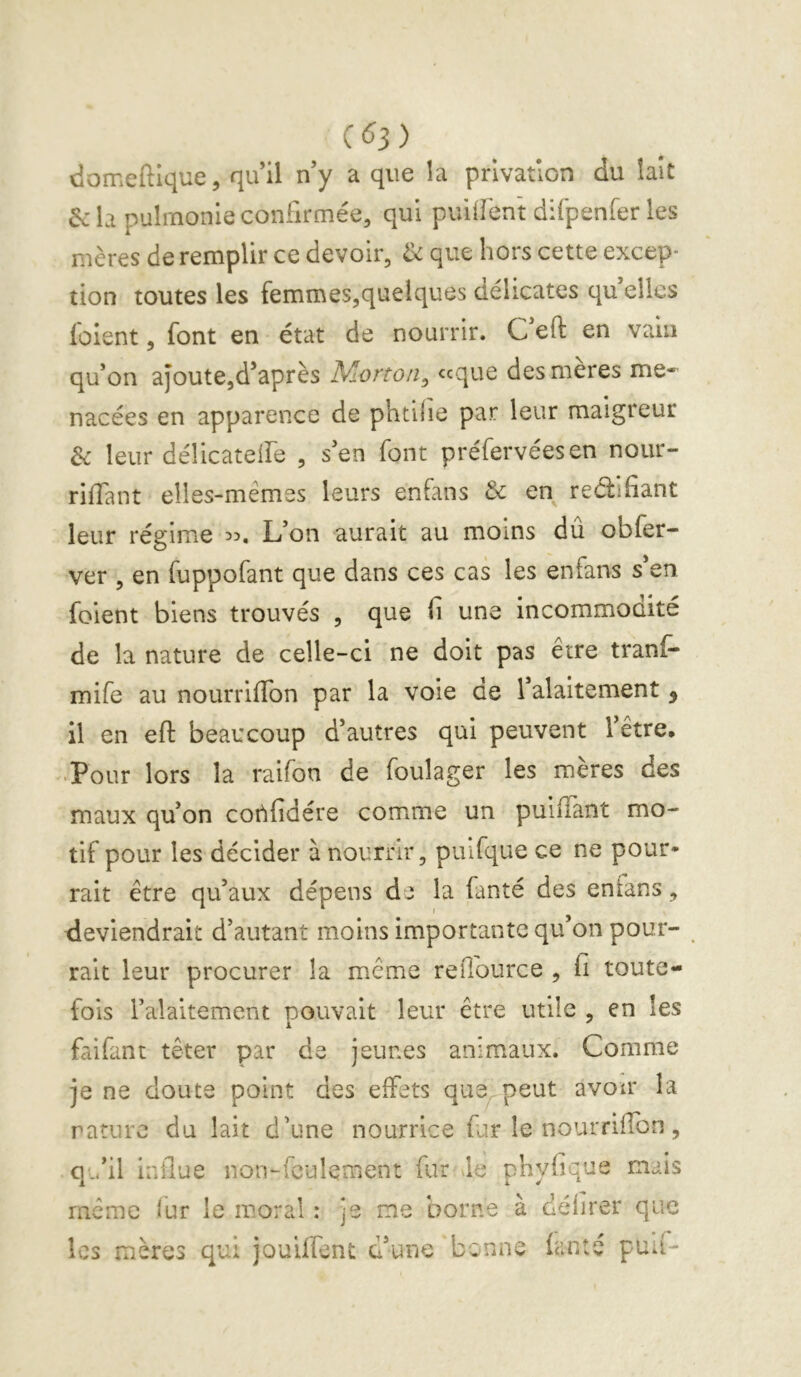 domeftlque, qu’il n’y a que la privation du lait 6c la pulrnonie confirmée, qui puiiîént difpenfer les mères de remplir ce devoir, 6c que hors cette excep- tion toutes les femmes,queiques délicates qu’elles loient, font en état de nourrir. C eft en vain qu’on ajoute,d’après Morton, ccque des mères me- nacées en apparence de phtilie par leur maigreur 6c leur délicateife , s’en font préfervéesen nour- riffiint elles-mêmes leurs enfans 6c en reélifiant leur régime 35. L’on aurait au moins du obfer- ver , en fuppofant que dans ces cas les enfans s’en, foient biens trouvés , que fi une incommouité de la nature de celle-ci ne doit pas être tranf- mife au nourriffon par la voie de l’alaitement ^ il en eft beaucoup d’autres qui peuvent l’être, •Pour lors la raifon de foulager les mères des maux qu’on cotifidére comme un puiftant mo- tif pour les décider à nourrir, puifque ce ne pour* rait être qu’aux dépens de la fanté des enfans, deviendrait d’autant moins importante qu’on pour- rait leur procurer la même reiTource , fi toute- fois l’alaltement pouvait leur être utile , en les faifant têter par de jeunes animaux. Comme je ne doute point des effets que, peut avoir la rature du lait d’une nourrice far le nourriffon, qu’il influe non-feulement fur le phyfique mais même iur le moral : je me borne à délirer que les mères qui jouiffent d’une benne ianté puIi-