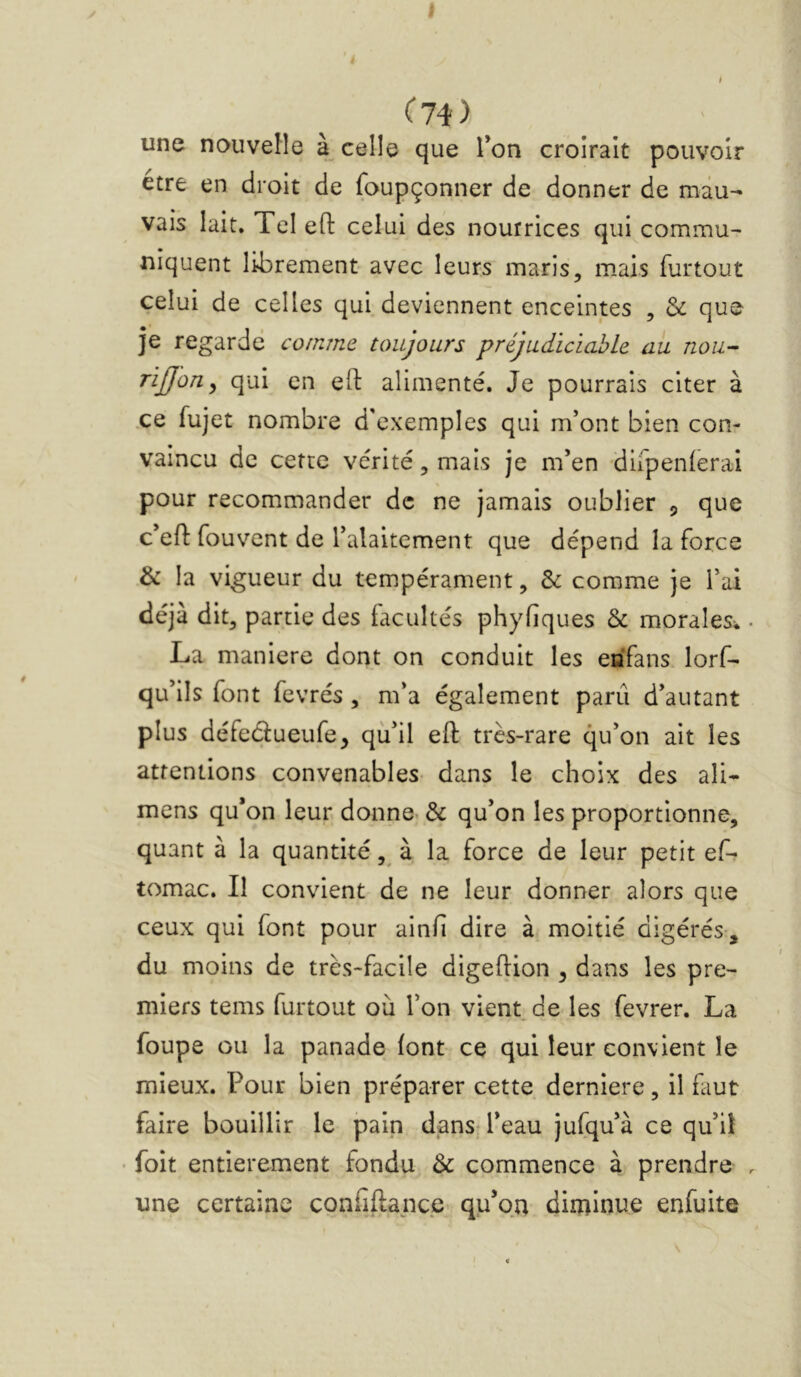 C74) une nouvelle à celle que Ton croirait pouvoir etre en droit de foupçonner de donner de mau- vais lait. Tel eft celui des nourrices qui commu- niquent librement avec leurs maris, mais furtout celui de celles qui. deviennent enceintes , & que je regarde comme toujours préjudiciable au nou- rijjon^ qui en efl: alimenté. Je pourrais citer à ce fujet nombre d'exemples qui m’ont bien con- vaincu de cette vérité, mais je m’en -dirpenlerai pour recommander de ne jamais oublier 5 que c’efl: fouvent de l’alaitement que dépend la force & la vigueur du tempérament, & comme je l’ai déjà dit, partie des facultés phyfiques Sc morales* La maniéré dont on conduit les eafans lorf- qu’ils font fevrés, m’a également parti d’autant plus défedueufe, qù’il eft très-rare qu’on ait les attentions convenables- dans le choix des ali- mens qu’on leur, donne. & qu’on les proportionne, quant à la quantité à la force de leur petit ef- tomac. II convient de ne leur donner alors que ceux qui font pour ainfi dire à moitié digérés-, du moins de très-facile digeftion ^ dans les pre- miers tems furtout où l’on vient de les fevrer. La foupe ou la panade font ce qui leur convient le mieux. Pour bien préparer cette derniere, il faut faire bouillir le pain dans; l’eau jufqu’à ce qu’iî • foit entièrement fondu Ôc commence à prendre une certaine confîftance-: qu’qn diminue enfuite