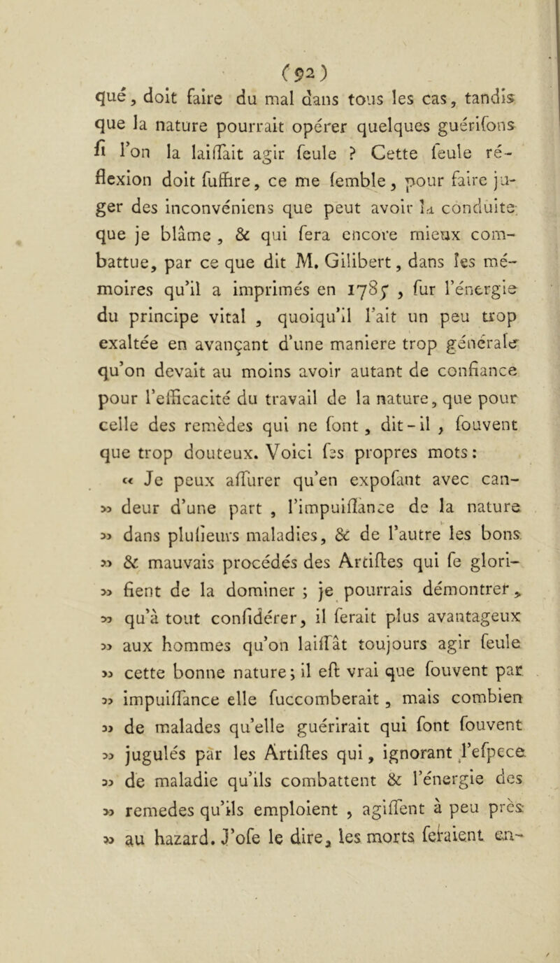 (p2) qué, doit faire du mal dans tous les cas, tandis <îue la nature pourrait opérer quelques guérlfons fi l’on la laifTait ag;lr feule ? Cette ieule ré- flexion doit fulïire, ce me (emWe, pour faire ju- ger des inconvénicns que peut avoir h conduite, que je blâme , & qui fera encore mieux com- battue, par ce que dit M, Gilibert, dans les mé- moires qu'il a imprimés en 1785* , fur l’énergis du principe vital , quoiqu'il Tait un peu trop exaltée en avançant d’une maniéré trop générale qu’ on devait au moins avoir autant de confiance pour l'elficacité du travail de la nature, que pour celle des remèdes qui ne font, dit-il , fouvent que trop douteux. Voici fss propres mots: Je peux afilirer qu'en expofant avec can- >5 deur d'une part , l’impuifiance de la nature dans plulieurs maladies, & de l’autre les bons. » & mauvais procédés des Arciftes qui fe glori- » fient de la dominer ; Je pourrais démontrer,. » qu’à tout confidérer, il ferait plus avantageux aux hommes qu'on lailfât toujours agir feule cette bonne nature; il efl vrai que fouvent par 3? Impulffance elle fuccomberait, mais combien w de malades qu’elle guérirait qui font fouvent jugulés par les Artifles qui, ignorant fefpece 33 de maladie qu’ils combattent & l’énergie des >3 remedes qu'ils emploient , agiffent à peu près » au hazard. J’ofe le dire, les morts feraient en-