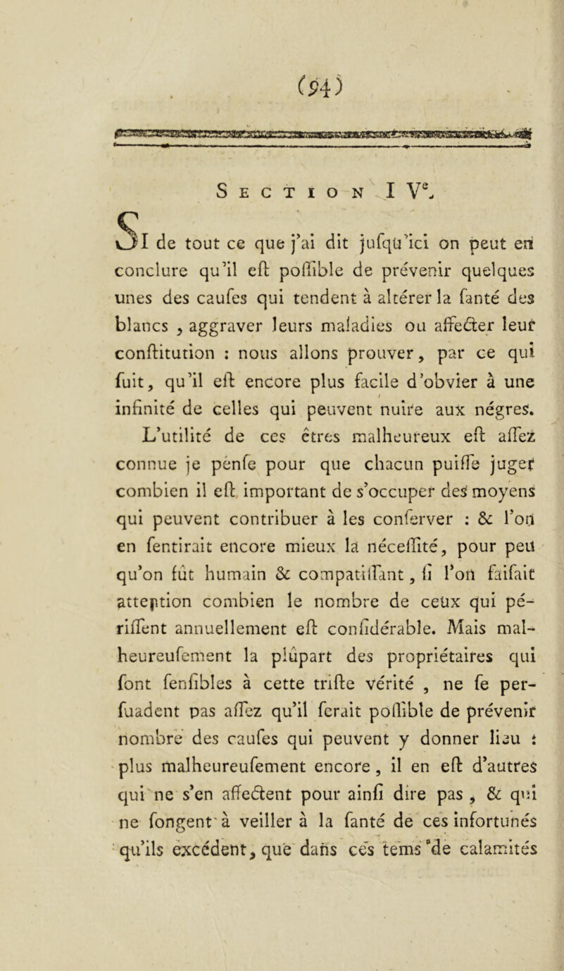 f P4 ) Sectio n^I Y®- v3I de tout ce que j'ai dit jufqü’ici on peut en conclure qu’il cfl; pofilble de prévenir quelques unes des caufes qui tendent à altérer la fanté des blancs ^ aggraver leurs maladies ou aifeéter leur conftitution ; nous allons prouver, par ce qui fuit, qu’il ell encore plus facile d’obvier à une I infinité de celles qui peuvent nuire aux nègres. L’utilité de ces êtres malheureux eft affez connue je pènfe pour que chacun puiffe juger combien il efl, important de s’occuper deS moyens qui peuvent contribuer à les conferver : Ôc l’od en fentirait encore mieux la nécellité, pour peu qu’on fût humain & compatilfant, fî l’on faifait attention combien le nombre de ceüx qui pé- rifTent annuellement eh: confidérable. Mais mal- heureufement la plupart des propriétaires qui font fenfibles à cette trifte vérité , ne fe per- fuadent pas ahez qu’il ferait poQible de prévenir nombre des caufes qui peuvent y donner lieu t ' plus malheureufement encore, il en eft d’autres qui'ne s’en aftedent pour ainfî dire pas ^ & qu/i ■ ne fongent' à veiller à la fanté de ces infortunés -qu’ils excédent, que'dans ces te'ms‘‘de calamités