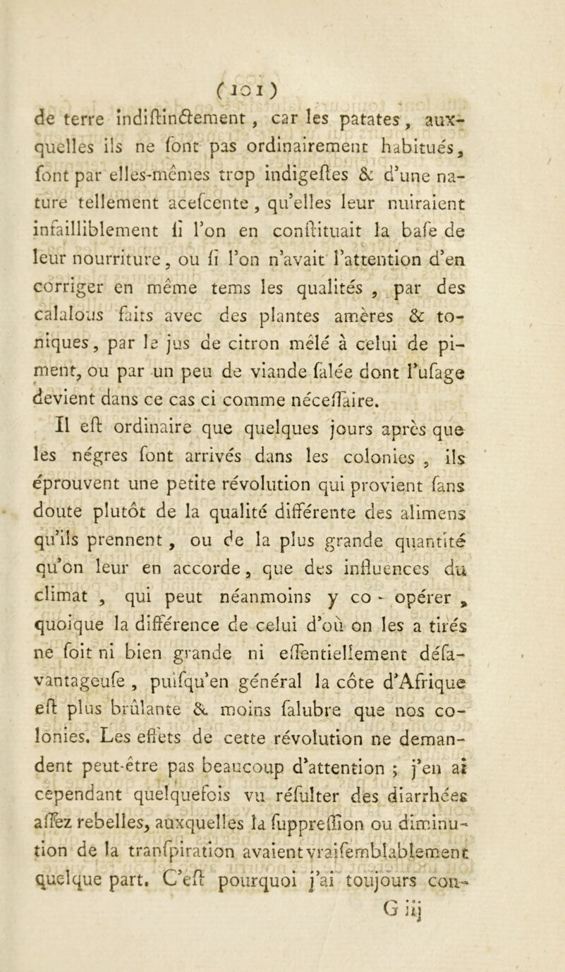 de terre Indiftîndlement, car les patates, aux- quelles ils ne font pas ordinairement habitués, font par elles-mémes trop indigeftes & d\ine na- ture tellement acefcente , qu’elles leur nuiraient infailliblement li Ton en conftituait la bafe de leur nourriture, ou ii Ton n’avait rattention d’en corriger en meme tems les qualités , par des calalous faits avec des plantes amères & to- niques, par le jus de citron mêlé à celui de pi- ment, ou par un peu de viande falée dont l’ufage devient dans ce cas ci comme nécedaire. Il eft ordinaire que quelques jours après que les nègres font arrivés dans les colonies , ils éprouvent une petite révolution qui provient fans doute plutôt de la qualité différente des alimens qu’ils prennent, ou de la plus grande quantité qu’on leur en accorde, que des influences du climat , qui peut néanmoins y co - opérer , quoique la différence de celui d’où on les a tirés ne foit ni bien grande ni effentieliement défa- vantageufe , pulfqu’en général la côte d’Afrique efl: plus brûlante èe moins falubre que nos co- lonies. Les efîets de cette révolution ne deman- dent peut-être pas beaucoup d’attention ; j’en at cependant quelquefois vu réfulter des diarrhées affez rebelles, auxquelles la Tuppreffion ou diminu- tion de la tranfpiration avaientvraifemblablem.ent quelque part, C’efl pourquoi j’ai toujours cou- G» • • ui t