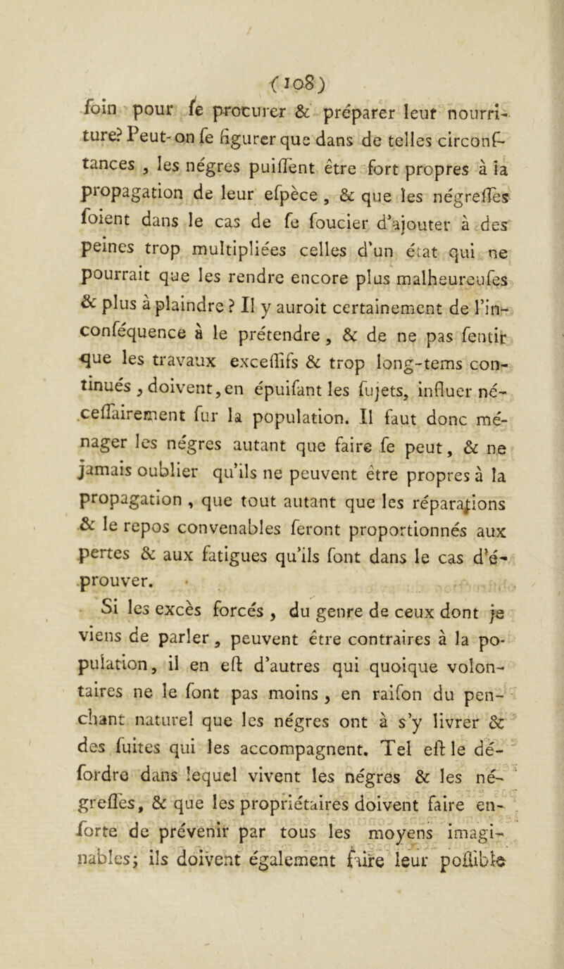 f io8) foin pour (e procurer & préparer leur nourri- ture? Peut-on fe figurer que dans de telles circons- tances 5 les nègres puifient être fort propres à ta propagation de leur efpèce , & que les négrefies Soient dans le cas de fe Soucier d^ajouter à des peines trop multipliées celles d'un état qui ne pourrait que les rendre encore plus malheureufes & plus à plaindre ? Il y aurolt certainement de Tin^- conféquence à le prétendre , & de ne pas Sentir <jue les travaux excefilfs & trop long-tems con- tinués ^ doivent5 en épuifant les Sujets, influer né- .cefîaireiTient Sur la population. Il Saut donc mé- nager les nègres autant que faire Se peut, & ne jamais oublier qu'ils ne peuvent être propres à la propagation , que tout autant que les réparations & le repos convenables feront proportionnés aux pertes & aux fatigues qu'ils Sont dans le cas d*é^ prouver. Si les excès forcés , du genre de ceux dont je viens de parler, peuvent être contraires à la po- pulation, il en efl: d’autres qui quoique volon- taires ne le Sont pas moins y en raifon du pen- ■ chant naturel que les nègres ont à s’y livrer & des Suites qui les accompagnent. Tel eft le dé- fordre dans lequel vivent les nègres & les né- greflès, & que les propriétaires doivent faire en- forte de prévenir par tous les moyens imagi- nables; ils doivent également faire leur poilibî^