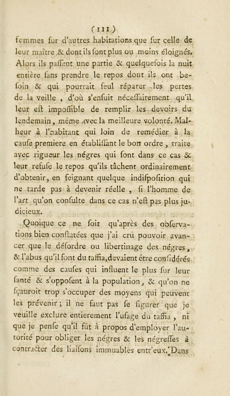 Cm ) femmes fur d’autres habitations que fur celle de leur maître .& dont ils font plus ou moins éloignés. Alors ils pallent une partie 3c quelquefois la nuit entière fans prendre le repos dont ils ont be- loin & qui pourrait feul réparer .les pertes, de la veille , d’où s’enfuit nécelTdirement -qu’il, leur eft impoffible de remplir les-devoirs du lendemain, même avec la meilleure volonté* Mal- heur l’habitant qui loin de remédier à la caufe première en établilîànt le bon ordre , traite avec rigueur les nègres qui font dans ce cas leur refufe le repos qu’ils tâchent ordinairement- d’obtenir, en feignant quelque indilpofition qui ne tarde pas à devenir réelle , fi l’homme de l’art qu’on confulte dans ce cas n’eft pas plus ju- dicieux. , , . Quoique ce ne foit qu’après des obferva- tions bien conflatées que j’ai crû pouvoir avan- ' cer que le défordre ou libertinage des nègres, 3c l’abus qu’il font du taffia,devaient être confidé rés . comme des caufes qui influent le plus fur leur fanté & s’oppofent à la population^ & qu’on ne fçauroit trop s’occuper des moyens qui peuvent les prévenir; il ne faut pas fe figurer que je veuille exclure entièrement l’ufage du taffia , ni que je penfe qu’il fût à propos d’employer l’au- torité pour obliger les nègres & les négrefTes à , contrarier des liailons immuables entr’eux/Dans - * ■ I.