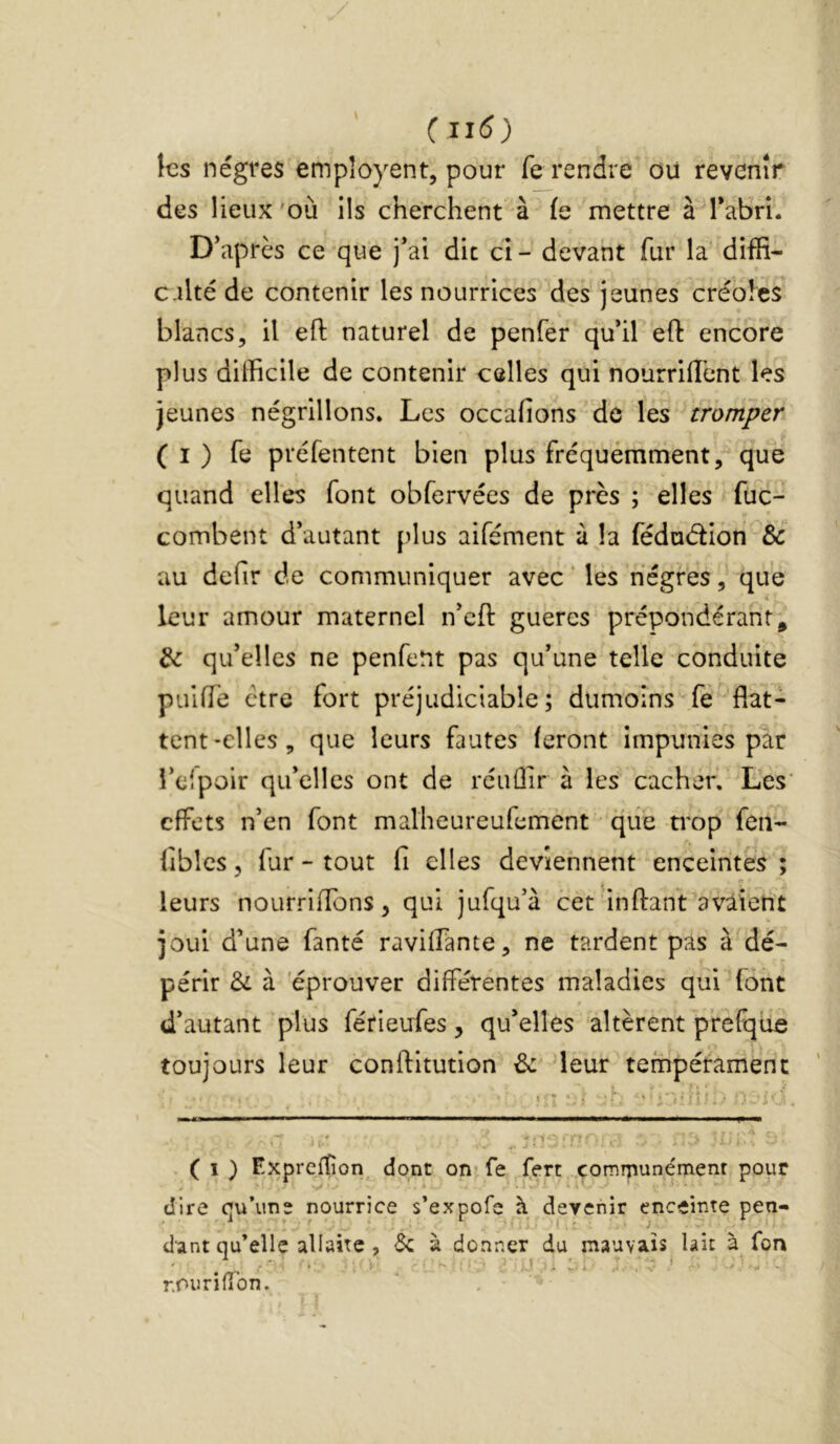 les nègres empîoyent, pour fe rendre ou revenir des lieux 'où ils cherchent à (e mettre à Tabri. D’après ce que j’ai dit cl - devant fur la diffi- c ilté de contenir les nourrices des jeunes créoles blancs, il efl: naturel de penfer qu’il eft encore plus difficile de contenir celles qui nourriffient les jeunes négrillons. Les occafions de les tromper ( I ) fe préfentent bien plus fréquemment, que quand elles font obfervées de près ; elles füc- combent d’autant plus aifément à la fédudion & au defir de communiquer avec ‘ les nègres,' que leur amour maternel n’cft gueres prépondérant, & qu’elles ne penfeUt pas qu’une telle conduite puiffe être fort préjudiciable; dumoîns fè flat- tent-elles, que leurs fautes feront impunies par i’eipoir qu’elles ont de réuÛir à les cacher. Les' effets n’en font malheureufement • que ti'op fen- fiblcs 5 fur - tout fl elles deviennent enceintes ; leurs nourriffons , qui jufqu’à cet'inftant'avaient joui d’une fanté ravilTante, ne tardent pas à'dé- périr Si à 'éprouver différentes maladies qui font d’autant plus férieufes, qu’elles altèrent p’refque toujours leur conftitution & 'leur tempérament «n -‘h ‘ ./ 0 .. '. ( I ) Exprciîîon dont on- fe fert çomrpunémenr pour dire cu’ime nourrice s’expofe à devenir enceinte pen- , i - » I I * ^ , J * dant qu’elle allaite , 5c à donner du mauvais lait à Ton rOurifTon.