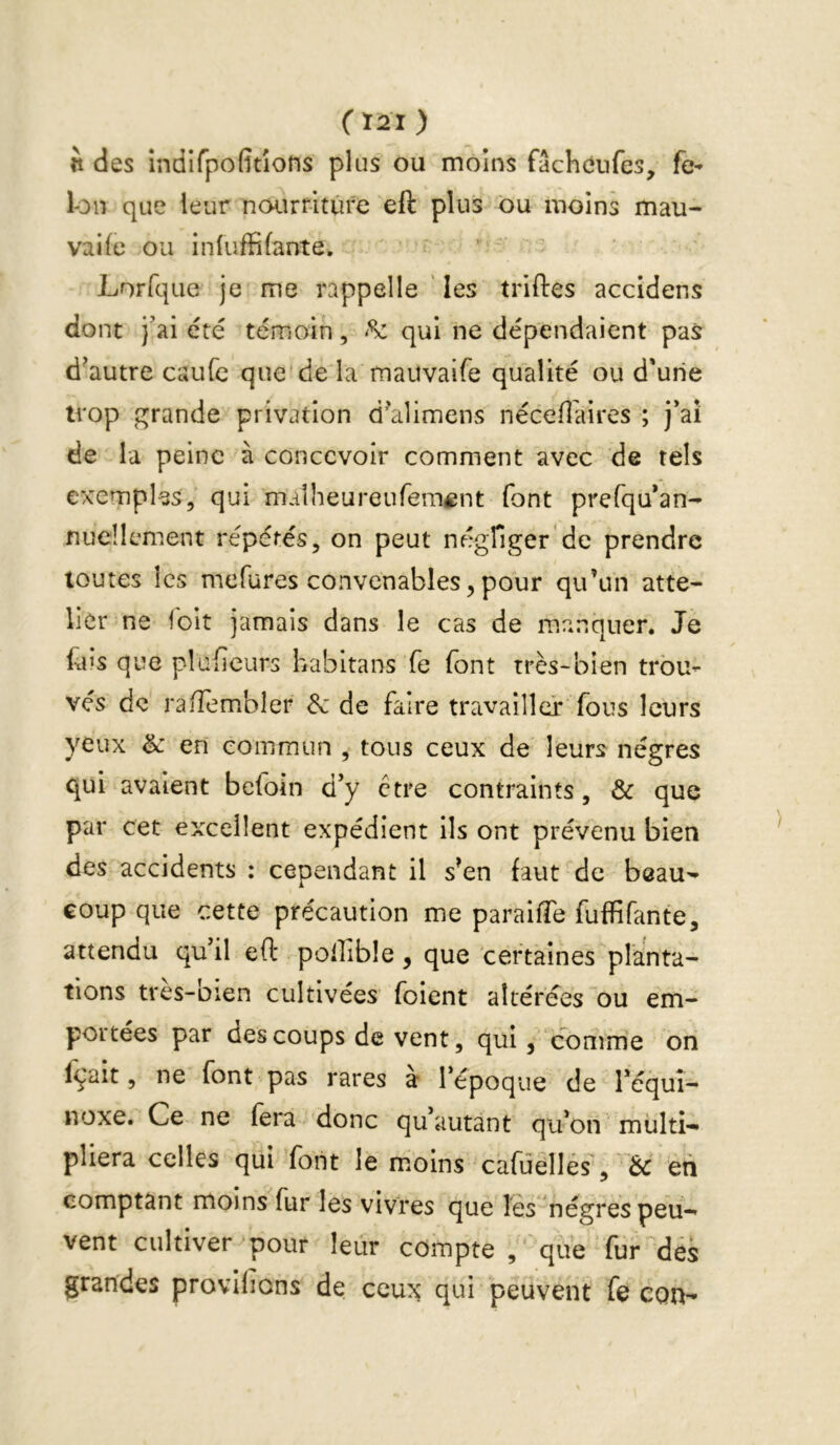 ( Ï2I ) n des indifpofitîons plus ou moins fâcheufes, fé- lon que leur ncM.îrfitûfe eft plus ou moins mau- vaife ou inluffifante. Lorfque je me rappelle ' les trilles accidens dont j'ai été témoin, qui ne dépendaient pas d^autre caufc que de la maiîvaife qualité ou d'une trop grande privation d^alimens néceflaires ; j'ai de la peine à concevoir comment avec de tels exemples, qui maîheureufeméent font prefqu'an- nucllement répétés, on peut nflgfiger'de prendre toutes les mefures convenables, pour qu’un atte- licr ne Toit jamais dans le cas de manquer. Je fus que plufieurs habitans fe font très-bien trou- vés de ralTembler 8c de faire travailler fous leurs yeux & en commun , tous ceux de leurs nègres qui avaient beloin d'y ctre contraints, & que par cet excellent expédient ils ont prévenu bien des accidents : cependant il s’en faut de beau-» coup que cette précaution me parailTe fuffifante, attendu qu'il eft pollible, que certaines planta- tions tres-bien cultivées foient altérées ou em- portées par des coups de vent, qui, comme on fçait, ne font pas rares a l’époque de l'équî- noxe. Ce ne fera donc qu'autant qu'on multi- pliera celles qui font le moins cafûellés, & en comptant moins fur les vivres que les nègres peu- vent cultiver pour leur compte que fur des grandes provifions de ceux qui peuvent fe con-