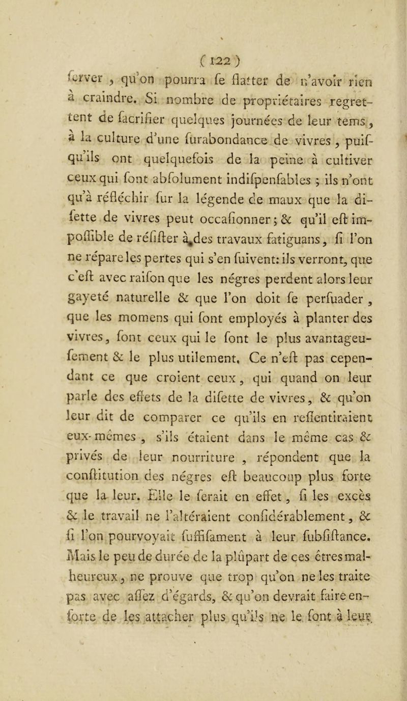 fcrver ^ qu on pourra fe flatter de n’avoîr rien a craindre. Si nombre de propriétaires regret- tent de facrifier quelques journées de leur tems a la culture d\ine furabondance de vivres ^ puif- quils ont quelquefois de la peine à cultiver ceux qui font abfolument indifpenfables ; ils n'ont qu'à réfléchir fur la légende de maux que la di- fette de vivres peut occafionner ; & qu’il efl im- poflible de réfiffer à^des travaux fatiguans, fi l’on ne répare les pertes qui s’en fuivent: ils verront, que c efl: avec ralfon que les nègres perdent alors leur gayeté naturelle & que l’on doit fe perfuader , que les momens qui font employés à planter des vivres, font ceux qui le font le plus avantageu- fement & le plus utilement, Ce n’eft pas cepen- dant ce que croient ceux, qui quand on leur parle des efîets de la difette de vivres, & qu’on leur dit de comparer ce qu’ils en refientiraient eux-memes , s’ils étaient dans le meme cas 3c privés de leur nourriture , répondent que la conftitution des nègres eft beaucoup plus forte que la leur. Elle le ferait en effet, fi les excès 3c le travail ne l’altéraient confidérablement, de fi r on pourvoyait fuflifamerit à leur fubfiffance. Mais le peu de durée de la plupart de ces êtres mal- heureux^ ne prouve que trop qu’on ne les traite pas avec affez d’égards, 3c qu’on devrait faire en- for te de les ^attacher plus qu’ils ne le. font à leur.