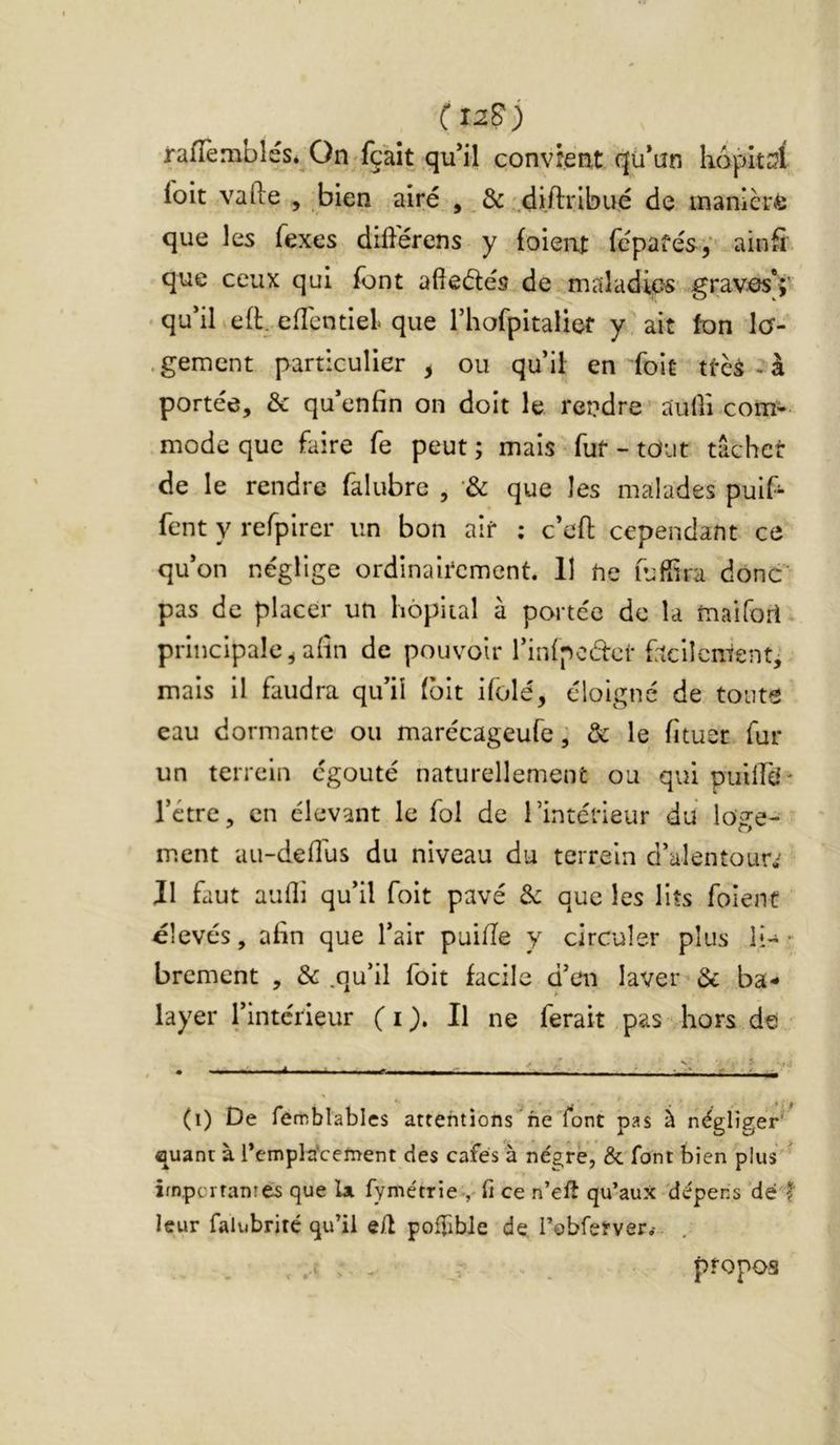 (iiS) rafTembléSé On;fçàît ,qu’il convrent qü’an h6pltc?( ioit vafte , bien airé ■,&'.diftribué de manière que les fexes diderens y (oient fepafésy ainS que ceux qui (ont aiiedés de maladies.v,grav^V • qu’iLefLefTcntlel que rhorpitalief y ait fon Jcr- .gemcnt particulier ^ ou qu’il en foiü ttèà -à portée, & qu’enfin on doit le rendre’ auüi-com* mode que faire fe peut ; mais ^ fur - tout tacher de le rendre falubre , '& que les malades puif- fent y refpirer un bon air ; c’eft cependant ce qu’on néglige ordinairement. 11 ne lufîira donc pas de placer un hôpital à portée de la maifori- principale^afin de pouvoir rinlpoder faclIenient-> mais il faudra qu’il (bit ifolé, éloigné de toute eau dormante ou marécageufe ; & le fituer fur un terrein égouté naturellement ou qui piiiird' l’ctre, en élevant le fol de l’intérieur du loge- ment au-deflus du niveau du terrein d’alentour^ Il faut aufli qu’il foit pavé 3c que les lits foient élevés, afin que l’air paille y circuler plus lî-- brement , & .qu’il foit facile d’en laver & ba-* layer l’intérieur ( i Il ne ferait, pas hors de • (i) De femblables attentions ne font pas à négliger'^ quant à Templa^centent des cafés à négrè, & font bien plus ’ impertanrés que U fyme'tTieV fi ce n’elî qu’aux 'dépens dé f leur falubrité qu’il e/l poffibie de l’obrerver,-- propos