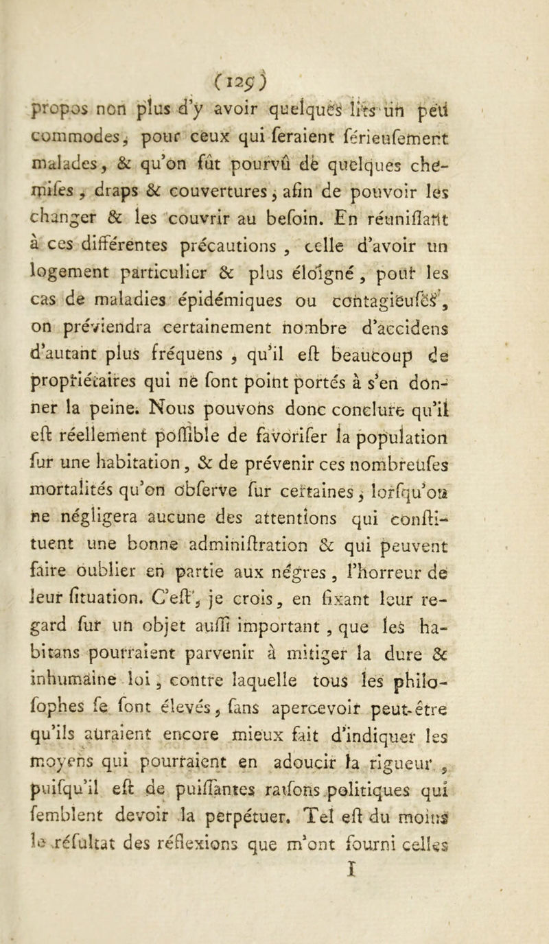 (12Ç) propos non plus ci y avoir quelquè^ ii'h iin péü conimodeSji pour ceux qui feraient férieufefnent malades, & qu’on fût pourvû dè quelques che- mifes , draps & couvertures j afin de pouvoir les changer & les 'couvrir au befoin. En réuniflaîlt a ces différentes précautions , celle d’avoir un logement particulier & plus éloigné, poUt les cas de maladies épidémiques ou cohtagiSuféÿ, on préviendra certainement nombre d’aecidens d’autant plus fréquens , qu’il eft beaucoup de proptiétaires qui nè font point portés à s’en don- ner la peine. Nous pouvons donc conclure qu’il eft réellement poffible de favdrifer la population fur une habitation, & de prévenir ces nombreufes mortalités qu’on dbferve fur certaines 3 lorfqu’oîi ne négligera aucune des attentions qui confti- tuent une bonne adminiftration 3c qui peuvent faire oublier en partie aux nègres , l’horreur de leur fituation. C’eft', je crois, en fixant leur re- gard fur un objet auffi important , que leà ha- bitans pourraient parvenir à mitiger la dure 3c inhumaine loi, contre laquelle tous les philo- fophes fe, font élevés, fans apercevoir peut-être qu’ils auraient encore mieux fait d’indiquer les moyens qui pourraient en adoucir 1a rigueur,, puifqu’il eft de puiffantes ratfons .politiques qui femblent devoir la perpétuer. Tel eft du moins le réfuUat des réflexions que m’ont fourni celles I