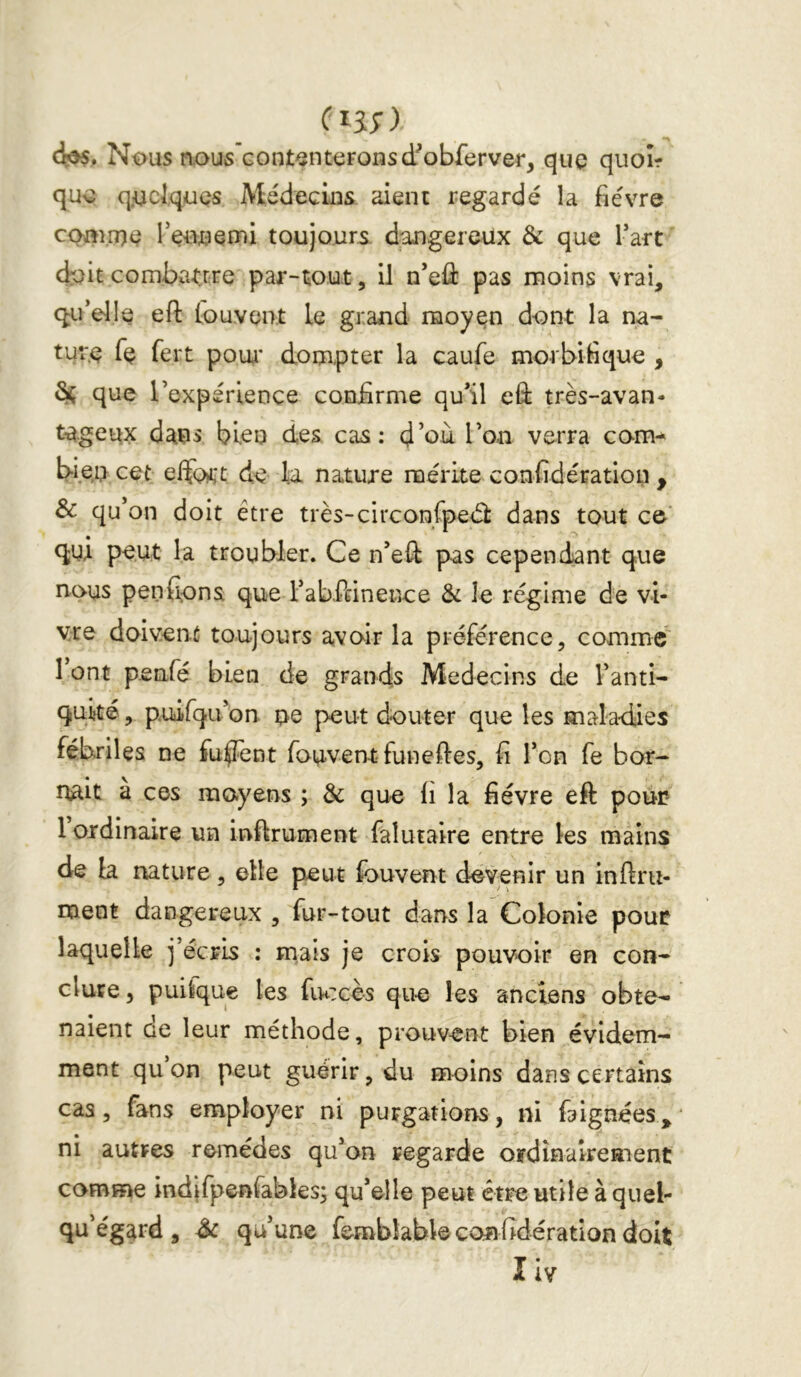 (h;) (i^. Nous nou5 Gont^nt€Fonscfobferver, que quoîr que quelques Médecins aient regardé la fièvre cuanue l’ennemi toujours dangereux Ôc que Tart doit combarrre par-tout, il n’eû pas moins vrai, qu’elle eft tou vent le grand moyen dont la na- ture Te fert P oui* dompter la caufe morbifique , Sç que l’expérience confirme qu’il eû très-avan- tageux dans bleu des Ccis; d’où l’on verra com^ bie,u cet elïdrt de la nature mérite confidératioii , Sc qu’on doit être très-cire on Cpedl dans tout c& qui peut la troubler. Ce n’eû pas cependant que nous penfiona que rabffinence 3c le régime de vi- vre doivent toujours avoir la préférence, comme 1 ont penfé bien de grands Médecins de l’anti- quité , puifqu’on pe peut douter que les maladies fébriles ne fu^Tent fou-vent funeftes, fi l’on fe bor- îxait a ces moyens ; 3c que fi la fièvre eft pour- 1 ordinaire un inftrument falutaire entre les mains de la nature, elle peut fouvent devenir un infini- ment dangereux , fur-tout dans la Colonie pour laquelle j’écris : mais je crois pouvoir en con- clure 5 puisque les fiu:cès que les anciens obte- naient de leur méthode, prouvent bien évidem- ment qu on peut guérir, du moins dans certains cas 5 fans employer ni purgations, ni faignées^ ni autres remèdes qu’on regarde ordinairement comme indifpenfables; qu’elle peut être utile à quel- qu’ég^rd, Sc qu’une fembkbkconfidération doit I iv