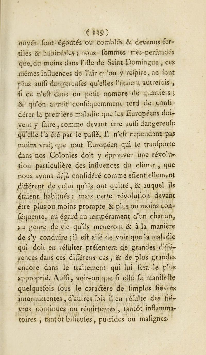 novés font égoutés ou comblés & devenus fer- tiles & habitables ; nous fommes très-perdndés que,du moins dans Tifle de Saint pcmingue , ces memes influences de l’air qu’on y rcfpirejnc font plus aufli dangcrcufcs qu’elles l’cuient autrerois , (i ce n’efl: dans un petit nombre de quartiers ; & qu’on aurait conféquenriment tord ce conli- dérer la première maladie que les iluropéens doi- vent y faire,comme devant être aufli dangereufe qu’elle l’a été par le paffé. Il n’efl: cependant pas moins vrai; que tout Européen qui fe tranfporte dans nos Colonies doit y e'prouver une révolu-^- tion particulière des influences du climat ^ que nous avons déjà confidéré comme efTentiellement différent de celui qu’ils ont quitté, & auquel ils étaient habitués : mais cette révolution devant être plus ou moins prompte & plus ou moins con^ féquente, eu égard au tempérament d’un chacun, au genre de vie qu’ils mèneront & à la manière de s’y conduire j il eft aifé de voir que la maladie qui doit en réfulter préfentera de grandes dlflé- rences dans ces différens cas, & de plus grandes encore dans le traitement qui lui fera le plus approprié. Audi, voit-on que fi elle fe manifeffe quelquefois fous le caradère de fimples fièvres intermittentes , d’autres fois il en réfulte des fiè- vres continues ou rémittentes, tantôt infiamma» toires , tantôt bilieufes, putrides ou malignes-