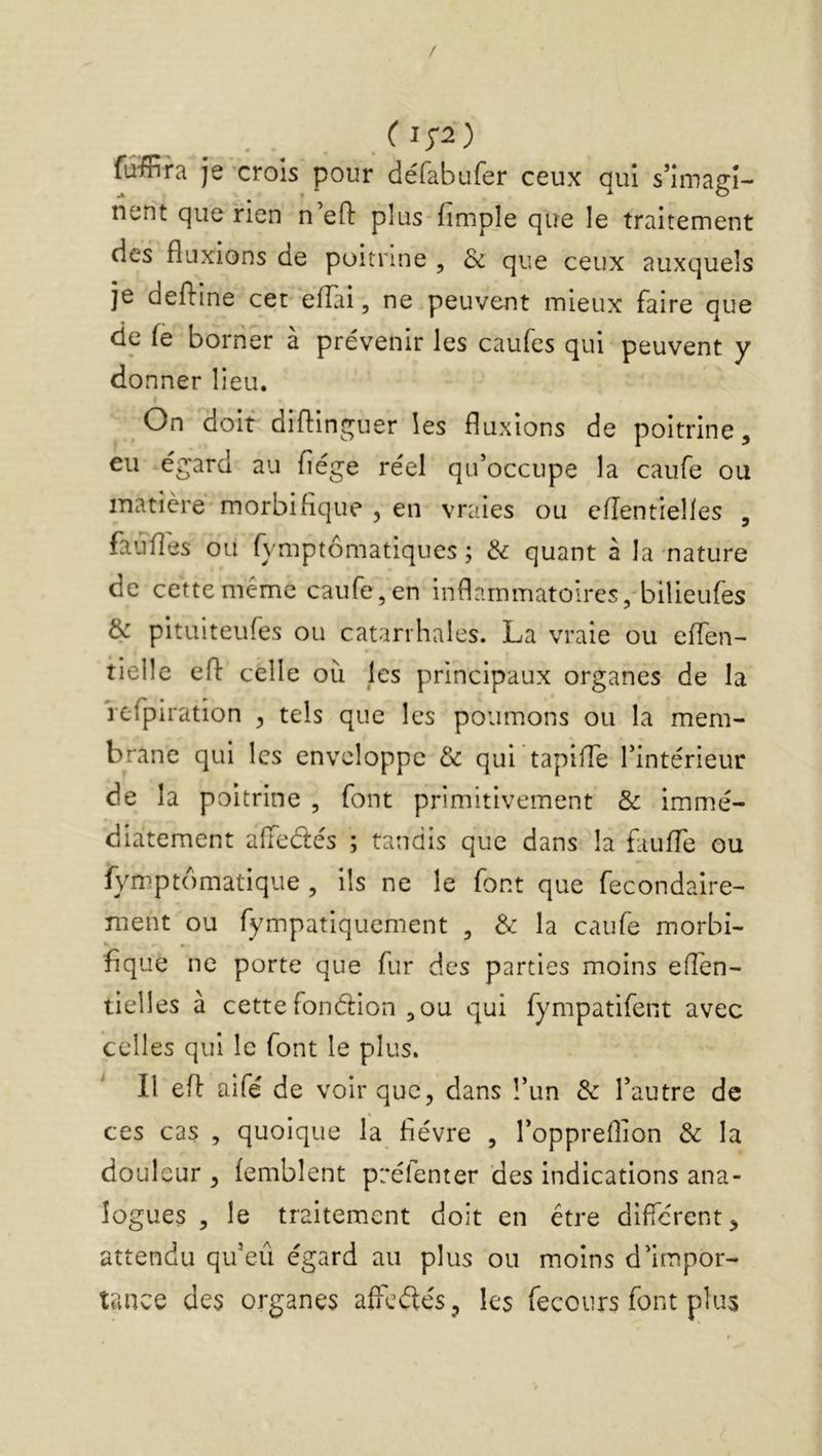 fuffira je crois pour défabufer ceux qui s’imagi- nent que rien n’eO: plus fimple que le traitement des fluxions de poitrine , & que ceux auxquels je defline cet eflai, ne peuvent mieux faire que de fe borner à prévenir les caufes qui peuvent y donner lieu. On doit diflinguer les fluxions de poitrine, eu égard au fiége réel qu’occupe la caufe ou matière morbifique , en vraies ou cfîentielles , fauflés ou fymptômatiques ; dz quant à la nature de cette même caufe, en inflammatoires, bilieufes & pitLîiteufes ou catarrhales. La vraie ou eflen- tielle efl celle où les principaux organes de la refpiration , tels que les poumons ou la mem- brane qui les enveloppe & qui tapiffe l’intérieur de la poitrine , font primitivement & immé- diatement alTedés ; tandis que dans la faulTe ou fymptomatique , ils ne le font que fecondaire- nient ou fympatiquement , & la caufe morbi- « • fique ne porte que fur des parties moins eflen- tielles à cette fonélion ,ou qui fympatifent avec celles qui le font le plus. ^ Il efl aifé de voir que, dans l’im de l’autre de ces cas , quoique la fièvre , l’oppreflion de la doul eur , femblent préfenter des indications ana- logues , le traitement doit en être diflerent, attendu qu’eu égard au plus ou moins d’impor- tance des organes afledés, les fecours font plus