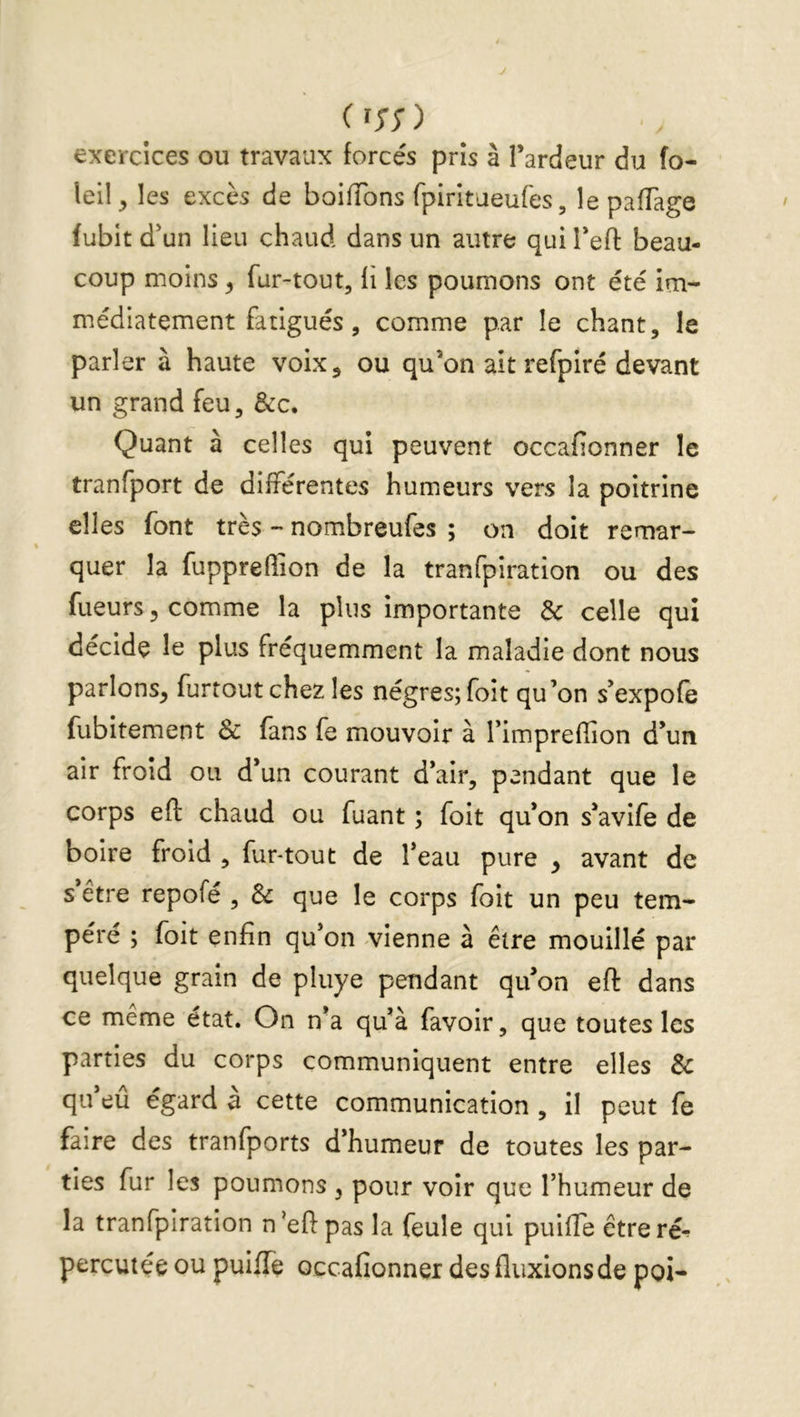 ( î;; ) exercices ou travaux forcés pris à Tardeur du fo- leil^ les excès de boifTons fpirltaeufes, le pafTage fubit d'un lieu chaud dans un autre qui Teft beau- coup moins ^ fur-tout, li les poumons ont été im- médiatement fatigués , comme par le chant, le parler à haute voix, ou qu’on ait refpiré devant un grand feu, &c. Quant à celles qui peuvent occafionner le tranfport de différentes humeurs vers la poitrine elles font très - nombreufes ; on doit remar- quer la fuppreffion de la tranfpiration ou des fueurs, comme la plus importante & celle qui décide le plus fréquemment la maladie dont nous parlons, furtoutchez les négres;foit qu’on s’expofe fubitement Sc fans fe mouvoir à l’impreffion d’un air froid ou d’un courant d’air, pendant que le corps efl: chaud ou fuant ; foit qu’on s’avife de boire froid , fur-tout de l’eau pure , avant de s’être repofé , & que le corps foit un peu tem- péré ; foit enfin qu’on vienne à être mouillé par quelque grain de pluye pendant qu’on eft dans ce même état. On n’a qu’à favoir, que toutes les parties du corps communiquent entre elles & qu’eû égard à cette communication , il peut fe faire des tranfports d’humeur de toutes les par- ties fur les poumons , pour voir que l’humeur de la tranfpiration n’eftpas la feule qui puifTe êtreré^ percutée ou puifTe occafionner des fluxions de poi-