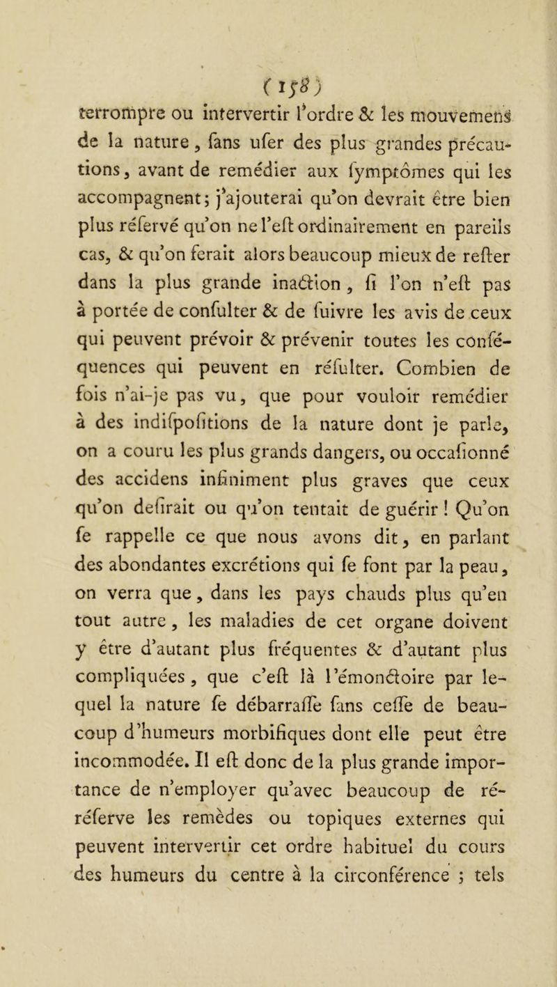 ( terrompre ou intervertir l*ordre Sc les mouvemens de la nature, fans ufer des plus grandes précau- tions , avant de remédier aux fymptômes qui les accompagnent; j'ajouterai qu’on devrait être bien plus réfervé quon ne Tefl ordinairement en pareils cas, & qif on ferait alors beaucoup mieux de refter dans la plus grande inadion , fi l’on n’eft pas à portée de confulter & de fuivre les avis de .ceux qui peuvent prévoir & prévenir toutes les confé- quences qui peuvent en réfulter. Combien de fois n’ai-je pas vu, que pour vouloir remédier à des indifpofitions de la nature dont je parle, on a couru les plus grands dangers, ou occalionné des accidens infiniment plus graves que ceux qifon délirait ou qu’on tentait de guérir ! Qu’on fe rappelle ce que nous avons dit, en parlant des abondantes excrétions qui fe font par la peau, on verra que, dans les pays chauds plus qu’en tout autre, les maladies de cet organe doivent y être d’autant plus fréquentes & d’autant plus compliquées, que c’efi: là l’émondoire par le- quel la nature fe débarraffe fans ceffe de beau- coup d’humeurs morbifiques dont elle peut être incommodée. Il efl: donc de la plus grande impor- tance de n’employer qu’avec beaucoup de ré- réferve les remèdes ou topiques externes qui peuvent intervertir cet ordre habituel du cours des humeurs du centre à la circonférence ; tels