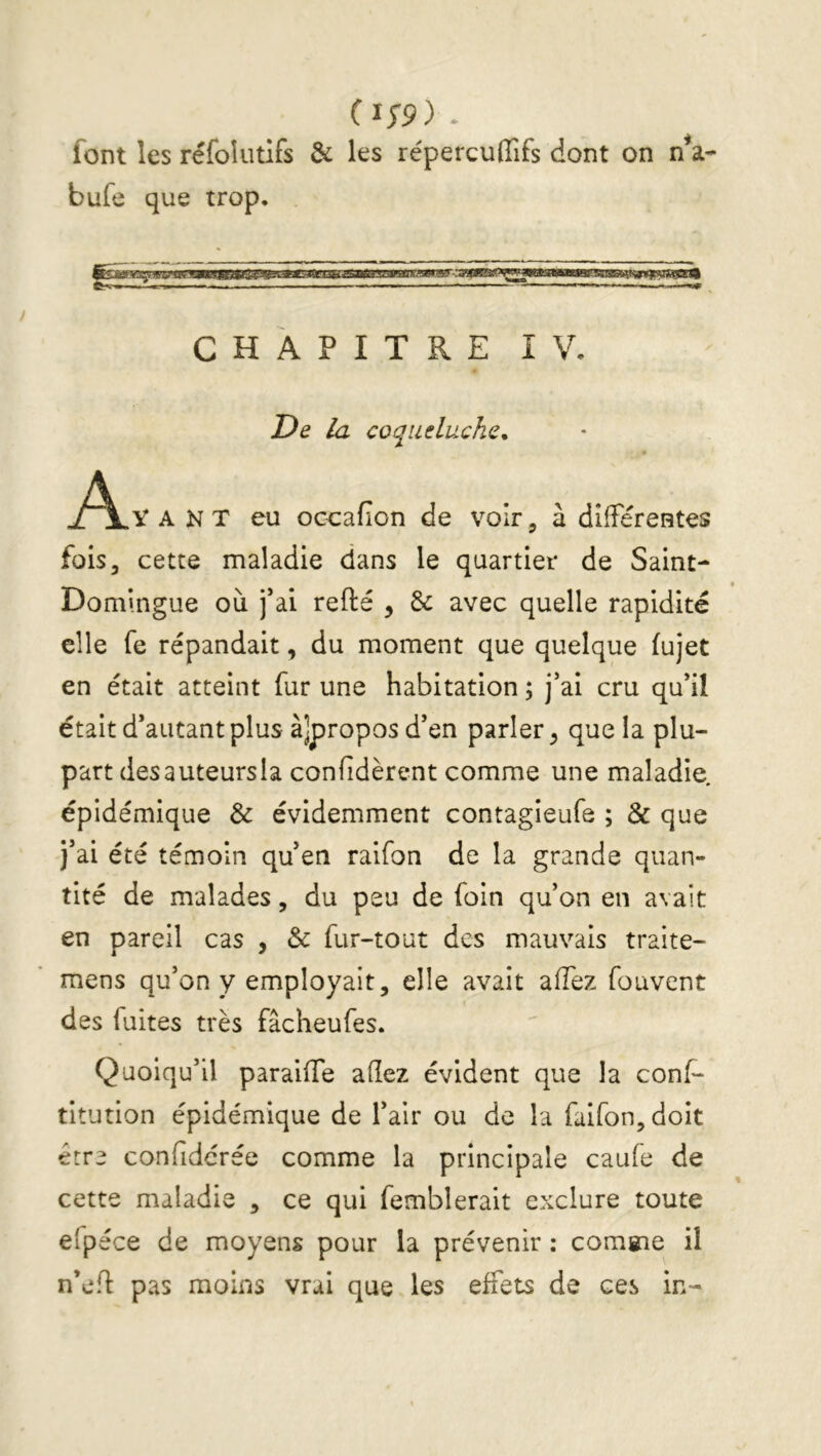 (i;9) * font les réfoîiitifs & les répercuffifs dont on nV bufe que trop. CHAPITRE IV. De la coqueluche. Ayant eu occafion de voir, à difFéreates fois, cette maladie dans le quartier de Saint- Domingue où fai refté , & avec quelle rapidité elle fe répandait, du moment que quelque (ujet en était atteint fur une habitation ; j'ai cru qu'il était d’autant plus àjproposd’en parler^ que la plu- part desauteursla confîdèrent comme une maladie, épidémique & évidemment contagieufe ; & que j'ai été témoin qu'en raifon de la grande quan- tité de malades, du peu de foin qu'on en avait en pareil cas , & fur-tout des mauvais traite- mens qu'on y employait, elle avait affez fouvent des fuites très fâcheufes. Quoiqu'il paraiiTe allez évident que la conf- titution épidémique de l'air ou de la faifon,doit être confidcrée comme la principale caufe de cette maladie , ce qui femblerait exclure toute elpéce de moyens pour la prévenir ; comsne il n’efl pas moins vrai que les effets de ces in-