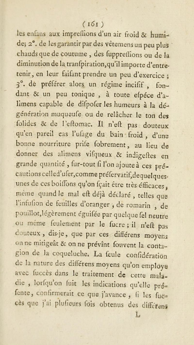 C ) les enfans aux imprellions d’un aîr froid & humi- de; 2®. de les garantir par des vétemens un peu plus ' chauds que de coutume , des fupprellions ou de la diminution de la tranfpiration^qu il importe d’entre- tenir, en leur faifant prendre un peu d’exercice ; 3®. dé préférer alors un régime incifif , fon- dant & un peu tonique , à toute efpéce d’a- llmens capable de difpofer les humeurs à la dé- génération muqueufe ou de relâcher le ton des folides & de leftomac. Il n'eft pas douteux qu en pareil cas 1 ufage du bain ■ froid ^ d’uns bonne nourriture prife fobrement, au lieu de donner des alimens vifqueux & indigeftes en grande quantité , fur-tout fi Ion ajoute à ces pré- cautions ceI!ed’ufer,comme préfervatif,dequelques- unes de ces boiiïbns qu’on fçait être très éfficaces^ meme quand le mal eft déjà déclaré, telles que l’infiifion de feuilles d’oranger ^ de romarin ^ de pouillotjlegerement eguifee par quelque fel neutre ou même feulement par le fucre ; il n’eft pas coûteux , diS'je, que par ces differens moyens on ne mitigeât & on ne prévînt foiivent la conta- gion de la coqueluche* La feule confidératiôn de la nature des différens moyens qu’on employé avec fuccés dans le tialternent oe cette mala- die , lorfqu on luit les indications qu’elle pré^ fente, confirmerait ce que j’avance^ fi les fuc^ ces que j ai plufieurs fols obtenus des diffêfénâ L