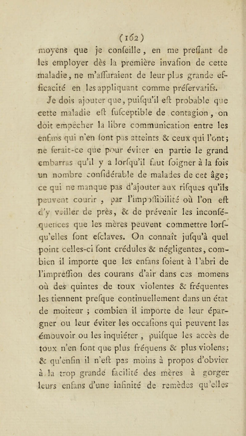 (1Ô2) moyens que je confeille, en me prefïant de les employer dès la première invafion de cette maladie, ne m’affuraient de leurpljs grande ef- ficacité en les appliquant comme préfervarifs. Je dois ajouter que, puifqu*il eH: probable que cette maladie efl: fufceptible de .contagion , on doit empêcher la libre communication entre les enfans qui n'en lont pas atteints & ceux qui font; ne ferait-ce que pour éviter en partie le grand embarras qu'il y a lorfqu'il faut foigner à la fois un nombre confidérable de malades de cet âge; ce qui ne manque pas d'ajouter aux rifques qu'ils peuvent courir , par l'impaJibilité où l'on efl: c'y veiller de près, & de prévenir les inconfé- quences que les mères peuvent commettre lorf- qu’elles font efcîaves. On connaît jufqu'à quel point celles-ci font crédules & négligentes, com- bien il importe que les enfans foient à l'abri de l’impreflion des courans d'air dans ces momens où des quintes de toux violentes Sc fréquentes les tiennent prefque continuellement dans un état de moiteur ; combien il importe de leur épar- gner ou leur éviter les occafions qui peuvent les émouvoir ou les inquiéter , puifque les accès de toux n'en font que plus fréquens 3c plusviolens; 3c qu'enfin il n’eft pas moins à propos d'obvier à,la trop grande facilité des m.ères à gorger leurs enfans d’une infinité de remèdes qu’elles