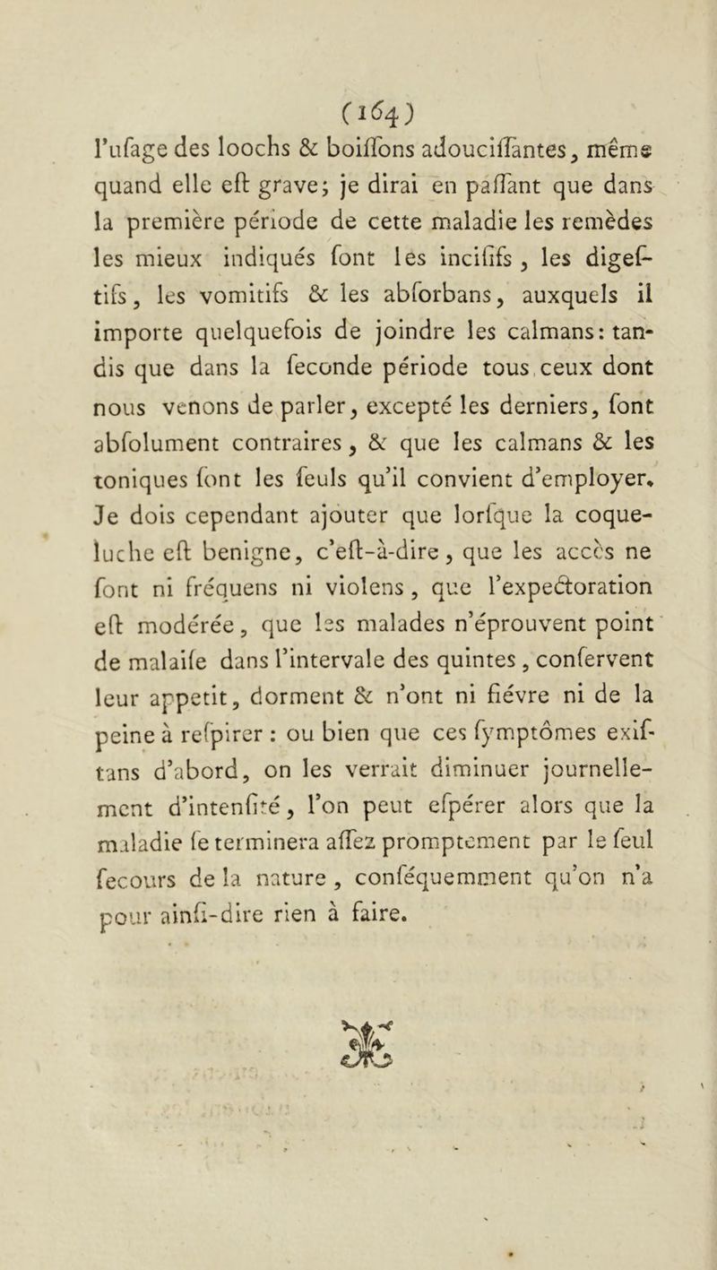 (î6^) Tufage des loochs & boiffons adoucilîàntes, mêmg quand elle eft grave; je dirai en palTant que dans la première période de cette maladie les remèdes les mieux indiqués font les incififs , les digel^ tifs 5 les vomitifs &: les abforbans, auxquels il importe quelquefois de joindre les caïmans: tan- dis que dans la fécondé période tous,ceux dont nous venons de parler, excepté les derniers, font abfolument contraires, &: que les caïmans & les toniques (ont les feuls qu’il convient d’employer. Je dois cependant ajouter que lorlque la coque- luche eft benigne, c’eft-à-dire, que les accès ne font ni fréquens ni violons , que l’expedoration eft modérée, que les malades n’éprouvent point de malade dans l’intervale des quintes , confervent leur appétit, dorment & n’ont ni fièvre ni de la peine à refpirer : ou bien que ces fymptômes exif- tans d’abord, on les verrait diminuer journelle- ment d’intenlité, l’on peut efpérer alors que la maladie (e terminera affez promptement par le feul fecours de la nature , conféquemment qu’on n’a pour ainft-dire rien à faire.
