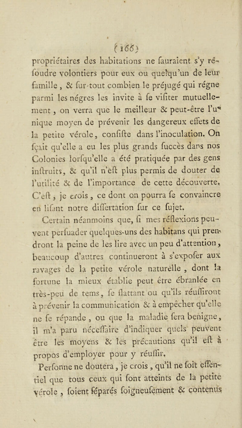 ^î65) propriétaires des habitations ne fauraier.t s*y ré-< foudre volontiers pour eux ou quelqu’un de leur famille , & fur-tout combien le préjugé qui régne parmi les nègres les invite à fe vifiter mutuelle- ment , on verra que le meilleur 6e peut-être Tu** nique moyen de prévenir les dangereux effets de la petite vérole, confifte dans Tinoculation. On fçait qu’elle a eu les plus grands fuccès dans nos Colonies lorfqu’elle a été pratiquée par des gens inflruits, 6c qu’il u’efl plus permis de douter de rutilité 6c de l’importance de cette découverte, C’efl: 3 je crois , ce dont on pourra fe convaincre en lifant notre difîertation fur ce fujet. Certain néanmoins que, fi mes réflexions peu- vent perfuader quelques-uns des habitans qui prem dront la peine de les lire avec un peu d attention, beaucoup d’autres continueront à s’expofer aux ravages de la petite vérole naturelle , dont la fortune la mieux établie peut être ébranlée en très-peu de tems, fe flattant ou qu'ils réuffiront à prévenir la communication 6c à empêcher qu’elle ne fe répande, ou que la maladie fera benigne, il m’a paru néceflaire d’indiquer quels peuvent être les moyens 6c les précautions qu’il eft a ■ propos d’employer pour y réuflir, Perfonne ne doutera, je crois , qu’il ne foit éflen- tiel que tous ceux qui font atteints de la petite vérole , foient féparés foigneufèment 6c contenus.