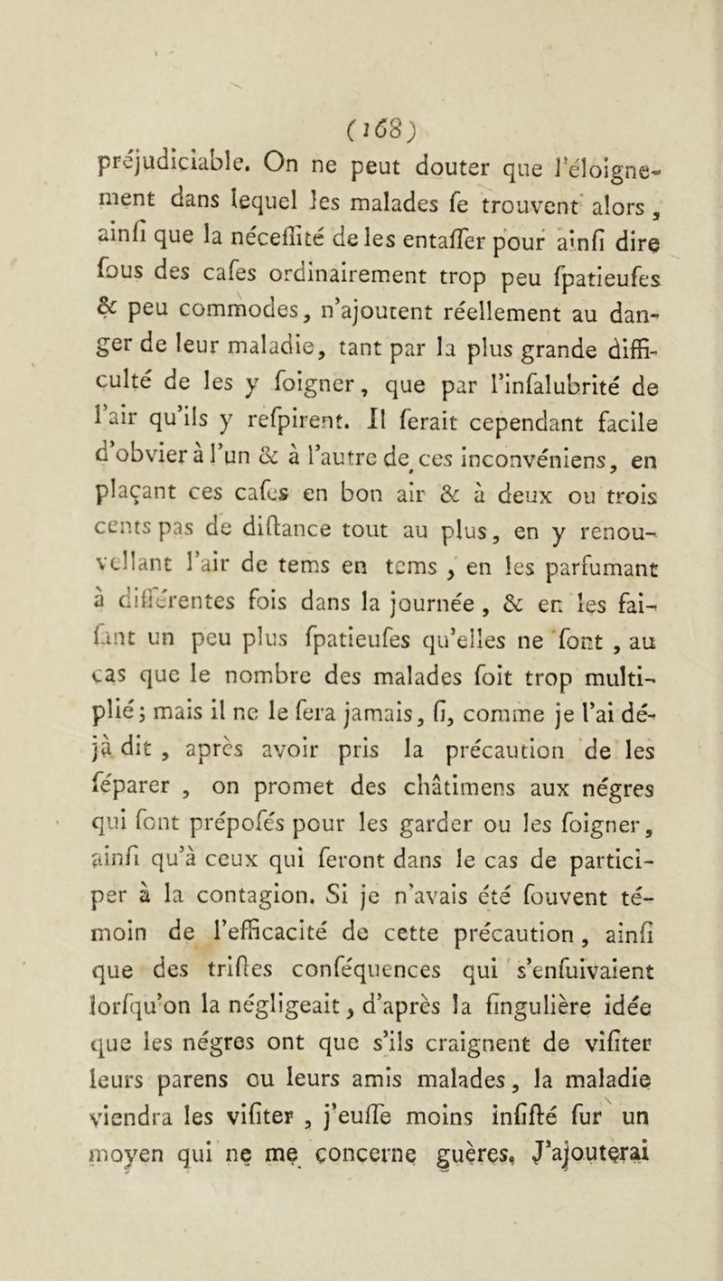 (1^8) prejudiciable. On ne peut douter que J’éloigne- ment dans lequel les malades fe trouvent alors , ainfi que la nécefîité de les entafTer pour ai.nfi dire fous des cafés ordinairement trop peu fpatieufes & peu commodes, n’ajoutent réellement au dan- ger de leur maladie, tant par la plus grande diffi- culté de les y foigner, que par rinfalubrlté de I air qu ils y refplrent. Il ferait cependant facile d obvier a 1 un & a l’autre de^ ces inconvéniens, en plaçant ces cafes en bon air & à deux ou trois cents pas de diftance tout au plus, en y renou- vcllant l’air de tems en tems , en les parfumant a difiérentes fois dans la journée , de en les fai- faut un peu plus fpatieufes qu’elles ne font , au cas que le nomibre des malades folt trop multi- plié; mais il ne le fera jamais, fi, comme je l’ai dé- jà. dit , après avoir pris la précaution 'de les féparer , on promet des châtlmens aux nègres qui font prépofés pour les garder ou les foigner, ainfi qu’à ceux qui feront dans le cas de partici- per à la contagion. SI je n’avals été fouvent té- moin de l’efficacité de cette précaution , ainfi que des trlfies conféquences qui s’enfuivaient lorfqu’on la négligeait, d’après la fingulière idée que les nègres ont que s’ils craignent de vîfiter leurs parens ou leurs amis malades, la maladie viendra les vîfiter , j’eufle moins inCfté fur un moyen qui ne me concerne guères, J’ajouterai