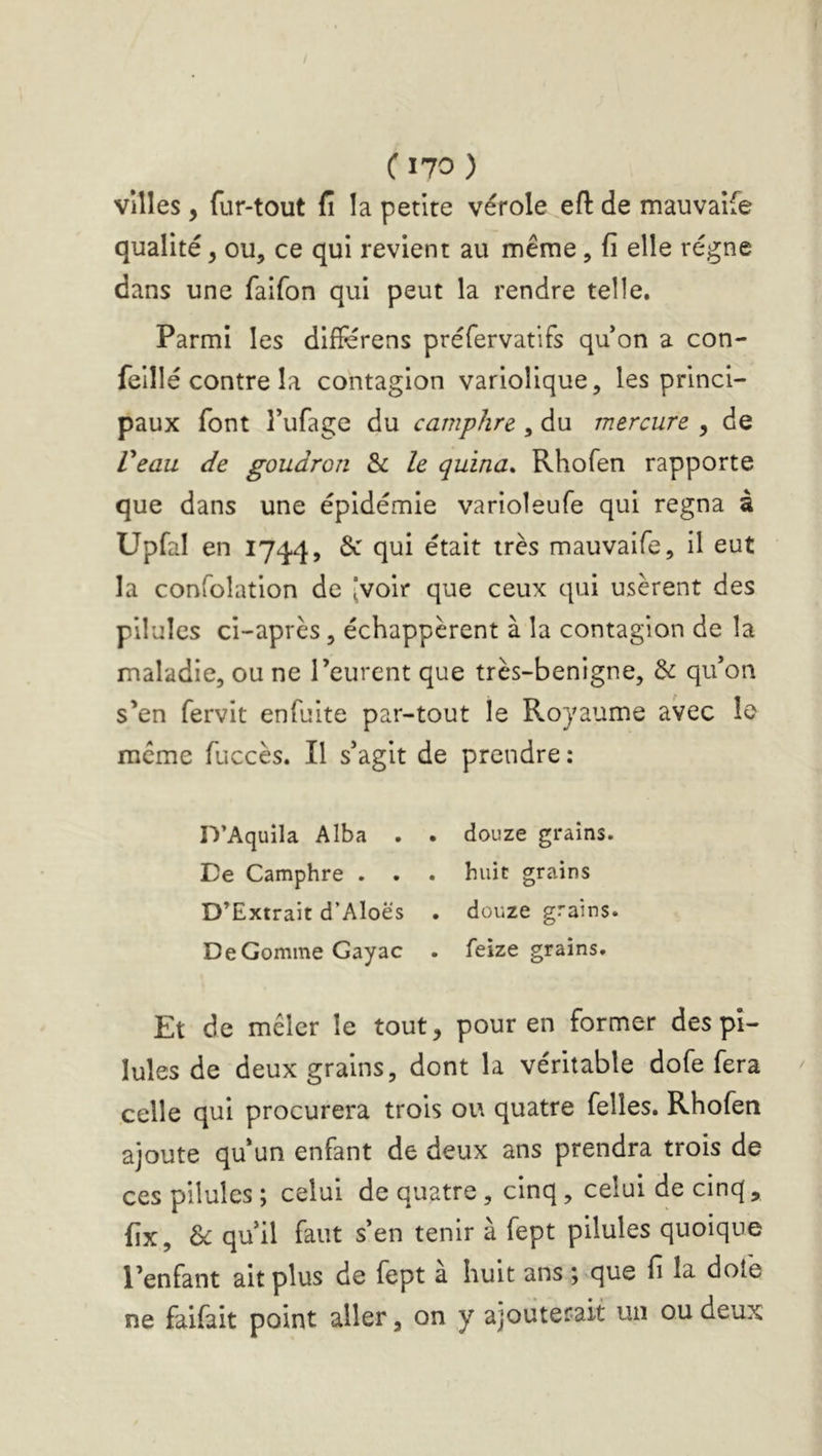 C170 ) villes, fur-tout fi la petite vérole eft de mauvaîfe qualité, ou, ce qui revient au même, fi elle régne dans une faifon qui peut la rendre telle. Parmi les diifërens préfervatifs qu on a con- feillé contre la contagion variolique, les princi- paux font Tufage du camphre , du mercure , de Peau de goudron & le quina* Rhofen rapporte que dans une épidémie varioleufe qui régna à Upfal en 1744, 6c qui était très mauvaife, il eut la confolation de [voir que ceux qui usèrent des pilules ci-après, échappèrent à la contagion de la maladie, ou ne l’eurent que très-benigne, 6c qu’on s’en fervit enfuite par-tout le Royaume avec le meme fuccès. Il s’agit de prendre : D’Aquila Alba . . douze grains. Ce Camphre . . . huit grains D’Extrait d’Aloës . douze grains. De Gomme Gayac . feize grains. Et de mêler le tout, pour en former des pi- lules de deux grains, dont la véritable dofe fera celle qui procurera trois ou quatre felles. Rhofen ajoute qu’un enfant de deux ans prendra trois de ces pilules ; celui de quatre, cinq, celui de cinq, fix, & qu’il faut s’en tenir à fept pilules quoique l’enfant ait plus de fept à huit ans ; que fi la dofe ne faifait point aller, on y ajouterait un ou deux