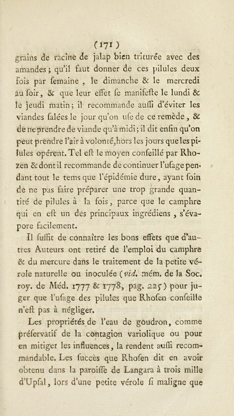 Ciyi ) grains de racine de jalap bien triturée avec des amandes ; qu’il faut donner de ces pilules deux fois par femaine , le dimanche & le mercredi au foir, 3c que leur effet fe manlfefte le lundi & le jeudi matin ; il recommande auffi d’éviter les viandes falées le jour qu’on ufe de ce remède , 3c de ne prendre de viande qu’à midi; il dit enfin qu’on peut prendre l’air à voîonté^hors les jours que les pi- lules opèrent. Tel efi: le moyen confeillé par Rho- zen & dont il recommande de continuer l’ufage pem dant tout le tems que l’épidémie dure, ayant foin de ne pas faire préparer une trop grande quan- tité de pilules à la fois, parce que le camphre qui en efi: un des principaux ingrédiens , s’éva- pore facilement. Il fuffit de connaître les bons effets que d’au- tres Auteurs ont retiré de l’emploi du camphre 3c du mercure dans le traitement de la petite vé- role naturelle ou inoculée (ni. mém. de la Soc. roy. de Méd. 1777 3c 1778, pâg. 225*) pour ju- ger que l’ufage des pilules que Rhofen confeille n’èfl: pas à négliger. Les propriétés de l’eau de goudron, comme préfervatif de la contagion variolique ou pour en mitiger les influences, la rendent aufli recom- mandable. Les fuccès que F^hofen dit en avoir obtenu dans la paroifie de Langara à trois mille d’Upfal, lors d’une petite vérole fi maligne que