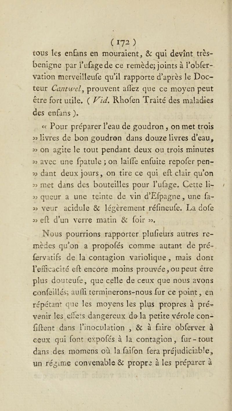 ( ) tous les enEans en mouraient, & qui devînt très- benlgne par Tufagede ce remède; joints à robfer-. vation merveilleufe qu’il rapporte d’après le Doc- teur Cantwel^ prouvent afiez que ce moyen peut être fort utile, ( Vid. Rhofen Traité des maladies des enfans ). cc Pour préparer l’eau de goudron, on met trois yi livres de bon goudron dans douze livres d’eau, 3? on agite le tout pendant deux ou trois minutes 33 avec une fpatuîe ; on laifle enfuite repofer pen- 33 dant deux jours, on tire ce qui eft clair qu’on 35 met dans des bouteilles pour l’ufage. Cette H- 35 qucur a une teinte de vin d’Efpagne, une fa- 35 veur acidulé & légèrement réfineufe. La dofe 35 e(l d’un verre matin & foir 35. Nous pourrions rapporter plufieürs autres re- mèdes qu’on a propofés comme autant de pré- fervatifs de la contagion variolique, mais dont l’efiicacité eft encore moins prouvée, ou peut être plus douteufe, que celle de ceux que nous avons confeillés; aulli terminerons-nous fur ce point, en répétant que les moyens les plus propres à pré- venir les effets dangereux de> la petite vérole con- fiftent dans l’inoculation , & à faire obferver à ceux qui font expofés à la contagion, fur-tout dans des momcns où la faifon fera préjudiciable, un régime convenable & propre à les préparer à