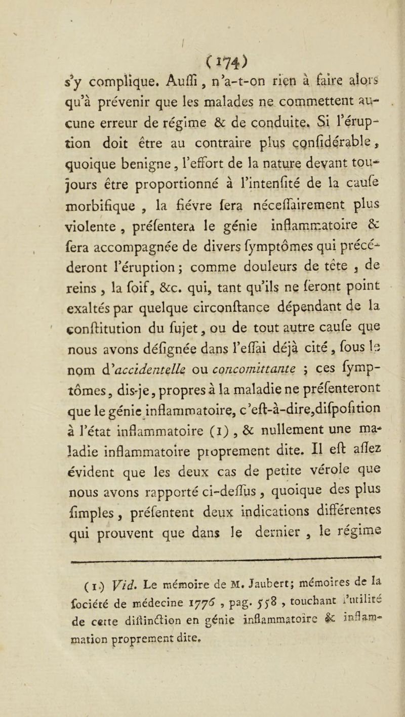 / (174) s*y complique. Auflî, n*a-t-on rien à faire alors qu’à prévenir que les malades ne commettent au- cune erreur de régime & de conduite. Si l’érup- tion doit être au contraire plus çQnfidçrable, quoique benigne, TefFort de la nature devant tou* jours être proportionné à l’intenfité de la caufe morbifique , la fièvre fera nécefiairement plus violente , préfentera le génie inflammatoire & fera accompagnée de divers fymptômes qui précé* deront l’éruption ; comme douleurs de tête , de reins , la foif, &c. qui, tant qu’ils ne (ëront point exaltés par quelque circonftance dépendant de la ' çonftitution du fujet, ou de tout autre caufe que nous avons défignée dans l’eflai déjà cité, fous le nom àiaccidentdh ou concomittante ; ces fymp- tômes , dis'je, propres à la maladie ne préfenteront que le génie inflammatoire, c’eft-à-dire,difpofition à l’état inflammatoire (i) , & nullement une ma- ladie inflammatoire proprement dite. Il eft: afîez évident que les deux cas de petite vérole que nous avons rapporté ci-defllis , quoique des plus fimples, préfentent deux indications diftérentes qui prouvent que dans le dernier , le régime (I.) Vid» Le mémoire de M. Jaubert; mémoires de la fociété de médecine 1771^ , pag. 558 , touchant diuilité de cette dillinétion en génie inflammatoire ^ inflam- mation proprement dite.