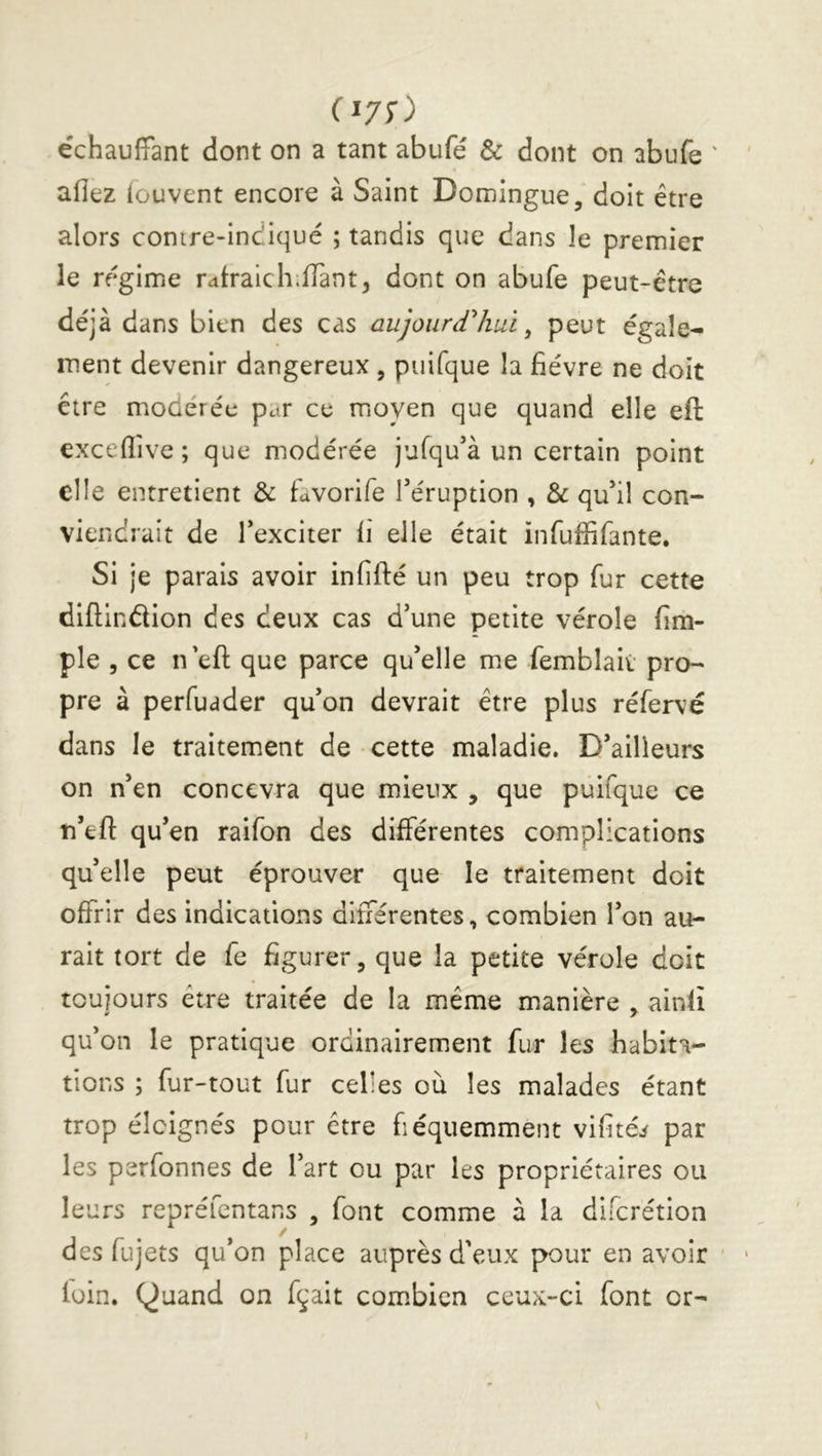 (^70 échauffant dont on a tant abufé & dont on abufe ' allez (cuvent encore à Saint Domingue, doit être alors contre-indiqué ; tandis que dans le premier le régime rdlraich.lTant, dont on abufe peut-être déjà dans bien des cas aujoiirdhuï ^ peut égale- ment devenir dangereux , puifque la fièvre ne doit être miOdérée par ce moyen que quand elle eft exceflive ; que modérée jufqu’à un certain point elle entretient & favorife Téruption , & qu*il con- viendrait de Texciter fi elle était infuffifante. Si je parais avoir infifté un peu trop fur cette diflindlion des deux cas d’une petite vérole fim- ple 5 ce n efl: que parce qu’elle me femblaii pro- pre à perfuader qu’on devrait être plus réfervé dans le traitement de cette maladie. D’ailleurs on n’en concevra que mieux , que puifque ce n’eft qu’en raifon des différentes complications qu’elle peut éprouver que le traitement doit offrir des indications différentes, combien l’on au- rait tort de fe figurer, que la petite vérole doit touiours être traitée de la même manière ^ ainlî qu’on le pratique ordinairement fur les habita- tions ; fur-tout fur celles où les malades étant trop éloignés pour être fiéquemment vifitéi par les perfonnes de l’art ou par les propriétaires ou leurs repréfentans , font comme à la difcrétion / des fujets qu’on place auprès d'eux pour en avoir loin. Quand on fçait combien ceux-ci font or-