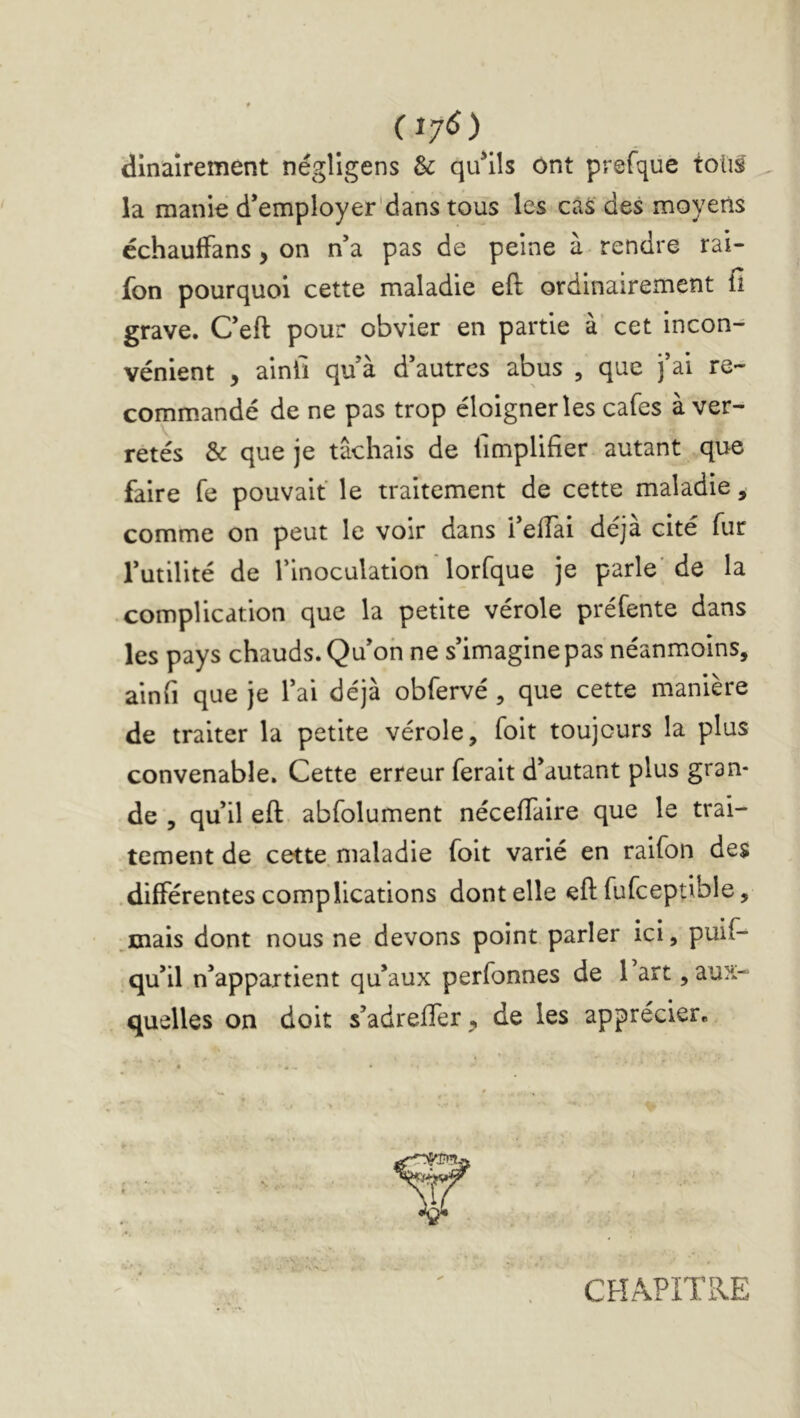 CI7<5) dinaîrement négîigens & qu^ils Ont prefque toti^ la manie d’employer'dans tous les càS des moyens cchauffans, on n’a pas de peine à rendre rai- fon pourquoi cette maladie eft ordinairement fi grave. Ceft pour obvier en partie à cet incon^ vénient , ainfi qu à d’autres abus , que j’ai re- comm.andé de ne pas trop éloigner les cafés à ver- retés & que je tâchais de fimplifier autant que faire fe pouvait le traitement de cette maladie, comme on peut le voir dans l’elTai déjà cité fur l’utilité de l’inoculation lorfque je parle' de la • complication que la petite vérole préfente dans les pays chauds. Qu’on ne s’imagine pas néanmoins, ainfi que je l’ai déjà obfervé, que cette manière de traiter la petite vérole, foit toujours la plus convenable. Cette erreur ferait d’autant plus gran- de , qu’il eft abfolument nécefiaire que le trai- tement de cette maladie foit varié en raifon des .différentes complications dont elle eft fufceptible, ,mais dont nous ne devons point parler ici, puif- qu’il n’appartient qu’aux perfonnes de 1 art, aux- quelles on doit s’adreller, de les apprécier. CHAPITRE