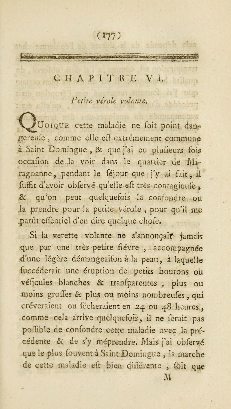 (î77) CHAPITRE V I. Petite virole volante^ C^UoîQUE cette maladie ne foit point daîir gereufe^ comme elle ed: extrêmement commune à Saint Domingue ^ & que j’ai eu pluiîeurs fois occafion de la voir dans le quartier de Mi- ragoanne, pendant Je féjour que j’y ai fait, il fumt d’avoir obfervé qu’elle eft très-contagieufe ^ & qu’on peut quelquefois la confondre ou îa prendre pour la petite vérole , pour qu’il me .parût elTentiel d’en dire quelque chofe. Si la verette volante ne s’annonçair jamais que par une très petite fièvre , accompagnée d’une légère démangeaifon à la peau, à laquelle fuccéderait une éruption de petits boutons ou véficules blanches & tranfparentes , plus ou moins grolTes & plus ou moins nombreufes, qui crèveraient ou fécheraient en 24 ou 48 heures, comme cela arrive quelquefois, il ne ferait pas poffible de confondre cette maladie avec la pré- cédente & de s’y méprendre. Mais j’ai obfervé que le plus fouvent à Saint Domingue , la marche de cette maladie eft bien diiférente , foit que M